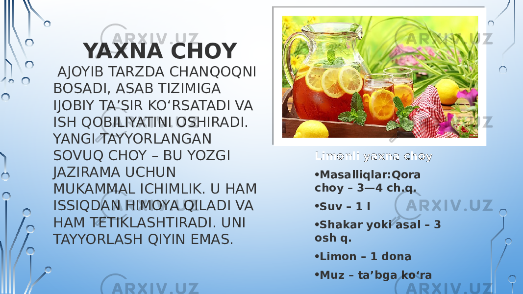  YAXNA CHOY AJOYIB TARZDA CHANQOQNI BOSADI, ASAB TIZIMIGA IJOBIY TA’SIR KO‘RSATADI VA ISH QOBILIYATINI OSHIRADI. YANGI TAYYORLANGAN SOVUQ CHOY – BU YOZGI JAZIRAMA UCHUN MUKAMMAL ICHIMLIK. U HAM ISSIQDAN HIMOYA QILADI VA HAM TETIKLASHTIRADI. UNI TAYYORLASH QIYIN EMAS. Limonli yaxna choy • Masalliqlar: Qora choy – 3—4 ch.q. • Suv – 1 l • Shakar yoki asal – 3 osh q. • Limon – 1 dona • Muz – ta’bga ko‘ra 