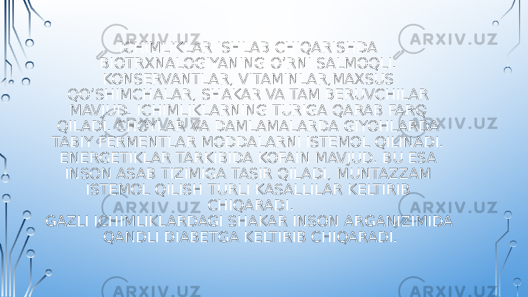 ICHIMLIKLAR ISHLAB CHIQARISHDA BIOTRXNALOGIYANING O’RNI SALMOQLI. KONSERVANTLAR, VITAMINLAR,MAXSUS QO’SHIMCHALAR, SHAKAR VA TAM BERUVCHILAR MAVJUD. ICHIMLIKLARNING TURIGA QARAB FARQ QILADI. CHOYLAR VA DAMLAMALARDA GIYOHLARDA TABIY FERMENTLAR MODDALARNI ISTEMOL QILINADI. ENERGETIKLAR TARKIBIDA KOFAIN MAVJUD. BU ESA INSON ASAB TIZIMIGA TASIR QILADI, MUNTAZZAM ISTEMOL QILISH TURLI KASALLILAR KELTIRIB CHIQARADI. GAZLI ICHIMLIKLARDAGI SHAKAR INSON ARGANIZIMIDA QANDLI DIABETGA KELTIRIB CHIQARADI. 