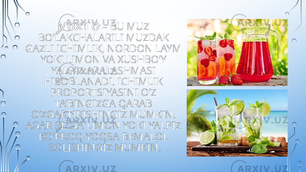 MOXITO – BU MUZ BO’LAKCHALARILI MUZDAK GAZLI ICHIMLIK, NORDON LAYM YOKI LIMON VA XUSHBO’Y YALPIZ ARALASHMASI HISOBLANADI. ICHIMLIK PROPORTSIYASINI O’Z TA’BINGIZGA QARAB O’ZGARTIRISHINGIZ MUMKIN. AGAR SIZGA LIMON YOKI YALPIZ KO’PROQ YOQSA BEMALOL SOLISHINGIZ MUMKIN. 