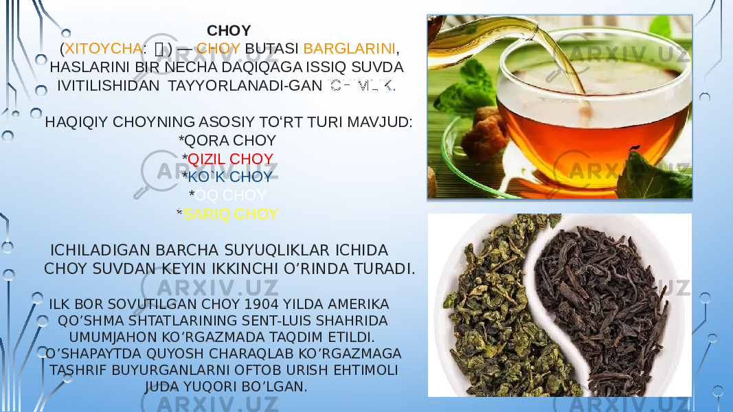  CHOY  ( XITOYCHA :  茶 ) —  CHOY BUTASI   BARGLARINI , HASLARINI BIR NECHA DAQIQAGA ISSIQ SUVDA IVITILISHIDAN TAYYORLANADI-GAN  ICHIMLIK . HAQIQIY CHOYNING ASOSIY TOʻRT TURI MAVJUD: *QORA CHOY * QIZIL CHOY * KO`K CHOY * OQ CHOY * SARIQ CHOY ICHILADIGAN BARCHA SUYUQLIKLAR ICHIDA CHOY SUVDAN KEYIN IKKINCHI O’RINDA TURADI. ILK BOR SOVUTILGAN CHOY 1904 YILDA AMERIKA QO’SHMA SHTATLARINING SENT-LUIS SHAHRIDA UMUMJAHON KO’RGAZMADA TAQDIM ETILDI. O’SHAPAYTDA QUYOSH CHARAQLAB KO’RGAZMAGA TASHRIF BUYURGANLARNI OFTOB URISH EHTIMOLI JUDA YUQORI BO’LGAN. 