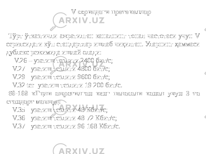 V сериядаги протоколлар Тўрт ўтказгичли ажратилган каналнинг тонал частотаси учун V сериясидаги кўп стандартлар ишлаб чиқилган. Уларнинг ҳаммаси дублекс режимида ишлай олади: - V.26 – узатиш тезлиги 2400 бит/с; - V.27 - узатиш тезлиги 4800 бит/с; - V.29 - узатиш тезлиги 9600 бит/с; - V.32 ter- узатиш тезлиги 19 200 бит/с. 60-108 кГцли ажратилган кенг поласали канал учун 3 та стандарт мавжуд: - V.35 - узатиш тезлиги 48 Кбит/с; - V.36 - узатиш тезлиги 48-72 Кбит/с; - V.37 - узатиш тезлиги 96-168 Кбит/с. 