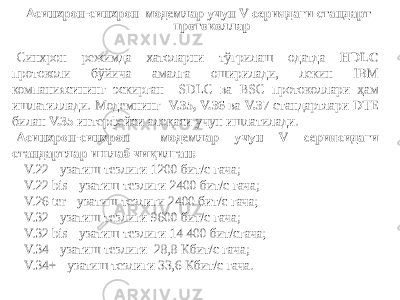 Асинхрон-синхрон модемлар учун V сериядаги стандарт протоколлар Синхрон режимда хатоларни тўғрилаш одатда HDLC протоколи бўйича амалга оширилади, лекин IBM компаниясининг эскирган SDLC ва BSC протоколлари ҳам ишлатиллади. Модемнинг V.35, V.36 ва V.37 стандартлари DTE билан V.35 интерфейси алоқаси учун ишлатилади. Асинхрон-синхрон модемлар учун V сериясидаги стандартлар ишлаб чиқилган: - V.22 - узатиш тезлиги 1200 бит/с гача; - V.22 bis - узатиш тезлиги 2400 бит/с гача; - V.26 ter - узатиш тезлиги 2400 бит/с гача; - V.32 - узатиш тезлиги 9600 бит/с гача; - V.32 bis - узатиш тезлиги 14 400 бит/сгача; - V.34 - узатиш тезлиги 28,8 Кбит/с гача; - V.34+ - узатиш тезлиги 33,6 Кбит/с гача. 