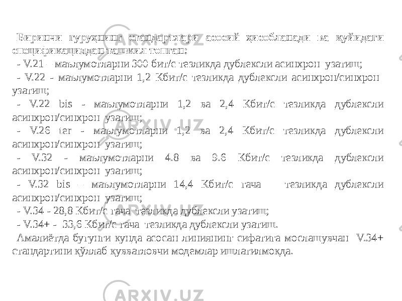 Биринчи гуруҳнинг стандартлари асосий ҳисобланади ва қуйидаги спецификациядан ташкил топган: - V.21 – маълумотларни 300 бит/с тезликда дублексли асинхрон узатиш; - V.22 - маълумотларни 1,2 Кбит/с тезликда дублексли асинхрон/синхрон узатиш; - V.22 bis - маълумотларни 1,2 ва 2,4 Кбит/с тезликда дублексли асинхрон/синхрон узатиш; - V.26 ter - маълумотларни 1,2 ва 2,4 Кбит/с тезликда дублексли асинхрон/синхрон узатиш; - V.32 - маълумотларни 4.8 ва 9.6 Кбит/с тезликда дублексли асинхрон/синхрон узатиш; - V.32 bis – маълумотларни 14,4 Кбит/с гача тезликда дублексли асинхрон/синхрон узатиш; - V.34 - 28,8 Кбит/с гача тезликда дублексли узатиш; - V.34+ - 33,6 Кбит/с гача тезликда дублексли узатиш. Амалиётда бугунги кунда асосан линиянинг сифатига мослашувчан V.34+ стандартини қўллаб қувватловчи модемлар ишлатилмоқда. 