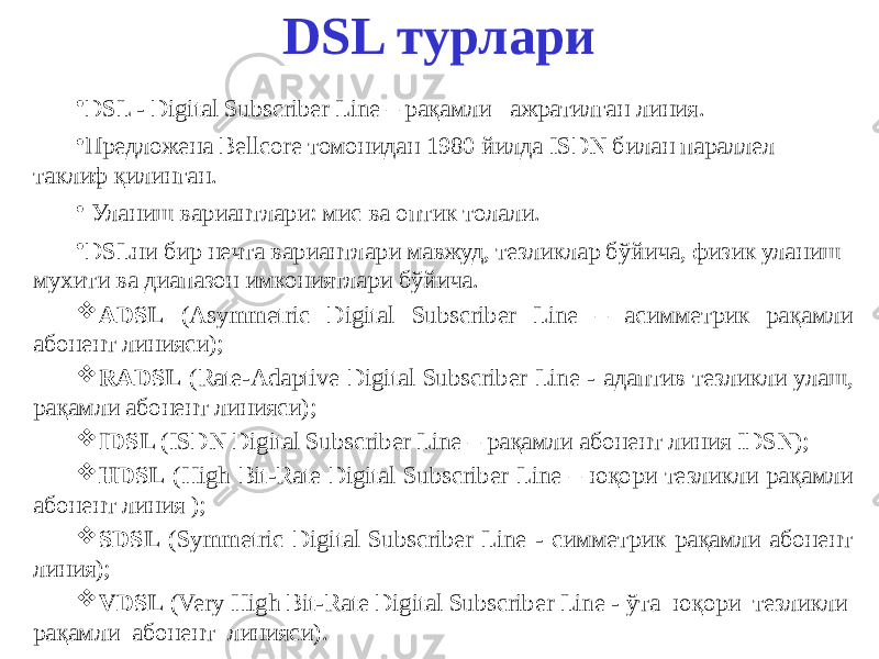 DSL турлари • DSL - Digital Subscriber Line – рақамли ажратилган линия. • Предложена Bellcore томонидан 1980 йилда ISDN билан параллел таклиф қилинган. • Уланиш вариантлари: мис ва оптик толали. • DSLни бир нечта вариантлари мавжуд, тезликлар бўйича, физик уланиш мухити ва диапазон имкониятлари бўйича.  ADSL (Asymmetric Digital Subscriber Line – асимметрик рақамли абонент линияси);  RADSL (Rate-Adaptive Digital Subscriber Line - адаптив тезликли улаш, рақамли абонент линияси );  IDSL (ISDN Digital Subscriber Line – рақамли абонент линия IDSN);  HDSL (High Bit-Rate Digital Subscriber Line – юқори тезликли рақамли абонент линия );  SDSL (Symmetric Digital Subscriber Line - симметрик рақамли абонент линия);  VDSL (Very High Bit-Rate Digital Subscriber Line - ўта юқори тезликли рақамли абонент линияси ). 