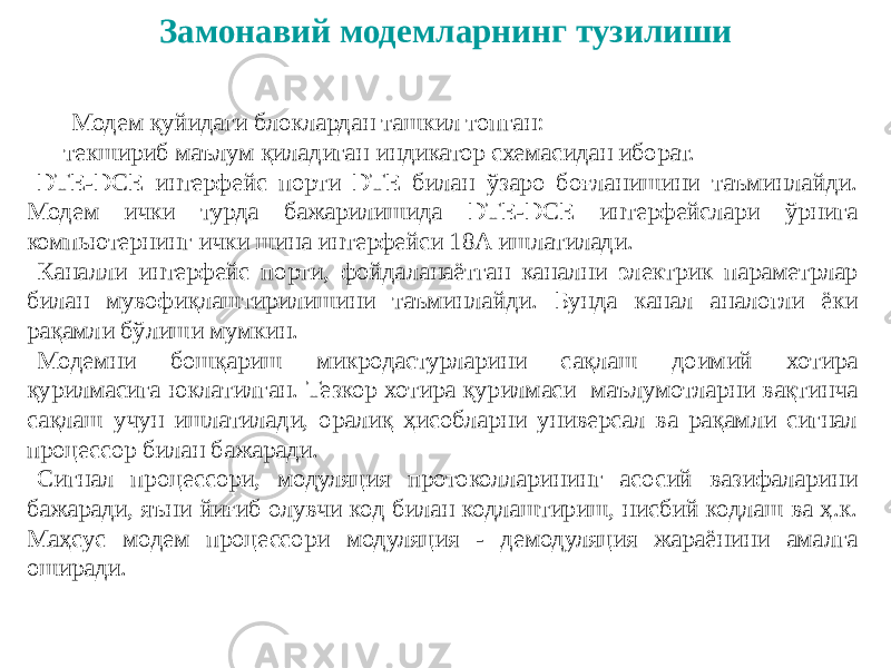 Замонавий модемларнинг тузилиши Модем қуйидаги блоклардан ташкил топган: - текшириб маълум қиладиган индикатор схемасидан иборат. DTE-DCE интерфейс порти DТЕ билан ўзаро боғланишини таъминлайди. Модем ички турда бажарилишида DTE-DCE интерфейслари ўрнига компьютернинг ички шина интерфейси 18А ишлатилади. Каналли интерфейс порти, фойдаланаётган канални электрик параметрлар билан мувофиқлаштирилишини таъминлайди. Бунда канал аналогли ёки рақамли бўлиши мумкин. Модемни бошқариш микродастурларини сақлаш доимий хотира қурилмасига юклатилган. Тезкор хотира қурилмаси маълумотларни вақтинча сақлаш учун ишлатилади, оралиқ ҳисобларни универсал ва рақамли сигнал процессор билан бажаради. Сигнал процессори, модуляция протоколларининг асосий вазифаларини бажаради, яъни йиғиб олувчи код билан кодлаштириш, нисбий кодлаш ва ҳ.к. Маҳсус модем процессори модуляция - демодуляция жараёнини амалга оширади. 