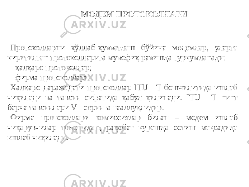 МОДЕМ ПРОТОКОЛЛАРИ Протоколларни қўллаб-қувватлаш бўйича модемлар, уларга киритилган протоколларига мувофиқ равишда туркумланади: - ҳалқаро протоколлар; - фирма протоколлари. Халқаро даражадаги протоколлар ITU - T бошчилигида ишлаб чиқилади ва тавсия сифатида қабул қилинади. ITU - T нинг барча тавсиялари V - серияга тааллуқлидир. Фирма протоколлари комиссиялар билан – модем ишлаб чиқарувчилар томонидан, рақобат курашда сотиш мақсадида ишлаб чиқилади. 