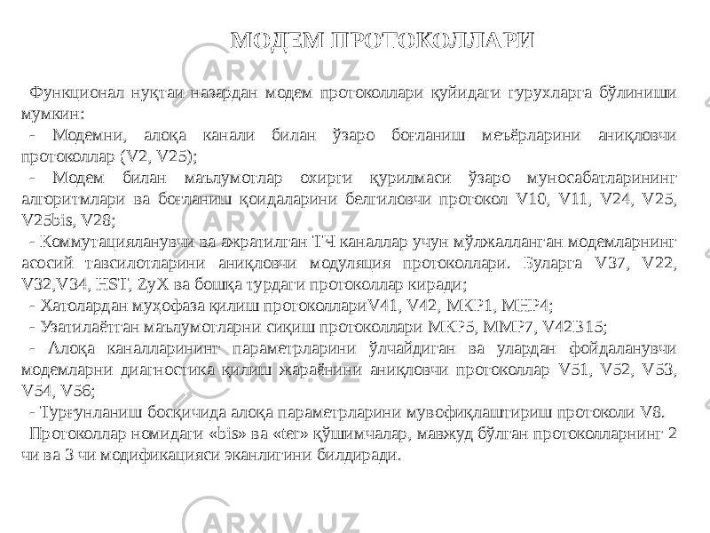 МОДЕМ ПРОТОКОЛЛАРИ Функционал нуқтаи назардан модем протоколлари қуйидаги гурухларга бўлиниши мумкин: - Модемни, алоқа канали билан ўзаро боғланиш меъёрларини аниқловчи протоколлар (V2, V25); - Модем билан маълумотлар охирги қурилмаси ўзаро муносабатларининг алгоритмлари ва боғланиш қоидаларини белгиловчи протокол V10, V11, V24, V25, V25bis, V28; - Коммутацияланувчи ва ажратилган ТЧ каналлар учун мўлжалланган модемларнинг асосий тавсилотларини аниқловчи модуляция протоколлари. Буларга V37, V22, V32,V34, HST, ZуХ ва бошқа турдаги протоколлар киради; - Хатолардан муҳофаза қилиш протоколлариV41, V42, МКР1, МНР4; - Узатилаётган маълумотларни сиқиш протоколлари МКР5, ММР7, V42B15; - Алоқа каналларининг параметрларини ўлчайдиган ва улардан фойдаланувчи модемларни диагностика қилиш жараёнини аниқловчи протоколлар V51, V52, V53, V54, V56; - Турғунланиш босқичида алоқа параметрларини мувофиқлаштириш протоколи V8. Протоколлар номидаги «bis» ва «ter» қўшимчалар, мавжуд бўлган протоколларнинг 2 чи ва 3 чи модификацияси эканлигини билдиради. 