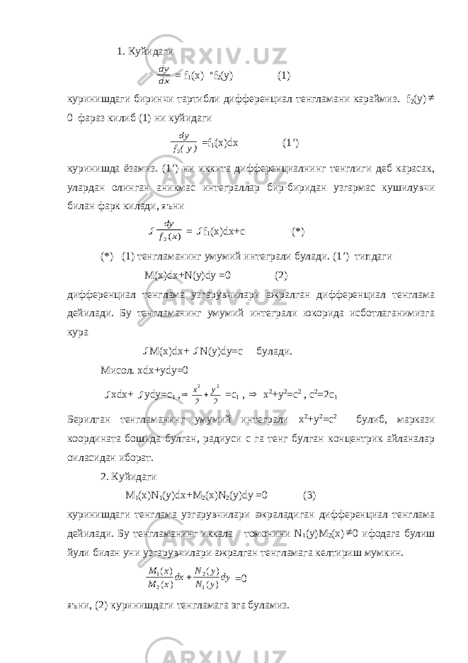  1. Куйидаги dy dx = f 1 (x)  f 2 (у) (1) куринишдаги биринчи тартибли дифференциал тенгламани караймиз. f 2 (y)  0 фараз килиб (1) ни куйидаги )у(f dy 2 =f 1 (x)dx (1’) куринишда ёзамиз. (1’) ни иккита дифференциалнинг тенглиги деб карасак, улардан олинган аникмас интеграллар бир-биридан узгармас кушилувчи билан фарк килади, яъни  dy f x 2( ) =  f 1 (x)dx+с (*) (*) (1) тенгламанинг умумий интеграли булади. (1’) типдаги М(х)dх+N(у)dу =0 (2) дифференциал тенглама узгарувчилари ажралган дифференциал тенглама дейилади. Бу тенгламанинг умумий интеграли юкорида исботлаганимизга кура  М(х)dх+  N(у)dу=с булади. Мисол. хdх+уdу=0  хdх+  уdу=с 1 ,   x y 2 2 2 2 =с 1 ,  х 2 +у 2 =с 2 , с 2 =2с 1 Берилган тенгламанинг умумий интеграли х 2 +у 2 =с 2 булиб, маркази координата бошида булган, радиуси с га тенг булган концентрик айланалар оиласидан иборат. 2. Куйидаги M 1 (x)N 1 (y)dx+M 2 (x)N 2 (y)dy =0 (3) куринишдаги тенглама узгарувчилари ажраладиган дифференциал тенглама дейилади. Бу тенгламанинг иккала томонини N 1 (y)M 2 (x)  0 ифодага булиш йули билан уни узгарувчилари ажралган тенгламага келтириш мумкин. M x M x dx N y N y dy 1 2 2 1 ( ) ( ) ( ) ( )  =0 яъни, (2) куринишдаги тенгламага эга буламиз. 