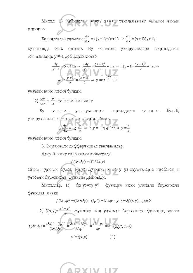 Мисол. 1) Куйидаги y’=xy+x+y+1 тенгламанинг умумий ечими топилсин. Берилган тенгламани dy dx =х(у+1)+(у+1)  dy dx =(х+1)(у+1) куринишда ёзиб оламиз. Бу тенглама узгарувчилари ажраладиган тенгламадир. у  -1 деб фараз килиб dy y x dx dy y x c y x c                1 1 1 1 2 1 1 2 2 2 ( ) ( ) ln ln| | ( ) ln        ln ( ) ( ) y c x y ce x 1 1 2 12 1 2 2 умумий ечим хосил булади. 2) dy dx =- y x тенгламани ечинг. Бу тенглама узгарувчилари ажраладиган тенглама булиб, узгарувчиларни ажратиб, интеграллаймиз.  dy dx =-  y x      ln| | ln| | ln y x c y c x умумий ечим хосил булади. 3. Биржинсли дифференциал тенгламалар. Агар  нинг хар кандай кийматида f x y f x y n ( , ) ( , )     айният уринли булса, f(x,y) функция х ва у узгарувчиларга нисбатан n улчовли биржинсли функция дейилади. Мисоллар. 1) f(x,y)=xy-y 2 функция икки улчовли биржинсли функция, чунки f x y x y y xy y f x y ( , ) ( )( ) ( ) ( ) ( , )             2 2 2 , n=2 2) f(x,y)= x y xy 2 2  функция нол улчовли биржинсли функция, чунки f x y x y x y x y xy x y xy ( , ) ( ) ( ) ( )( )                  2 2 2 2 2 2 2 2 2 0 f(x,y), n=0 y’=f(x,y) (1) 