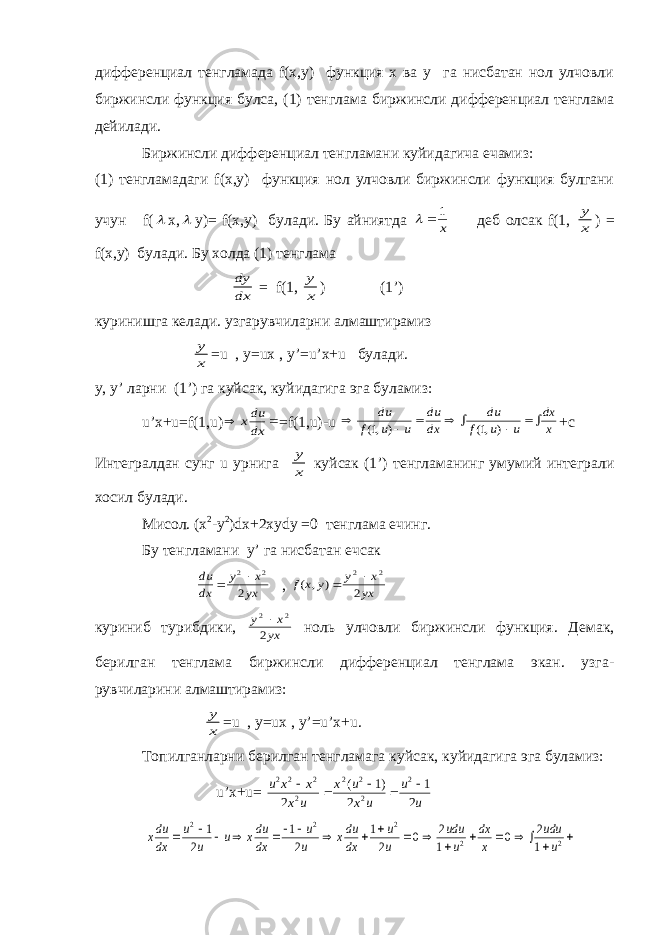 дифференциал тенгламада f(x,y) функция х ва у га нисбатан нол улчовли биржинсли функция булса, (1) тенглама биржинсли дифференциал тенглама дейилади. Биржинсли дифференциал тенгламани куйидагича ечамиз: (1) тенгламадаги f(x,y) функция нол улчовли биржинсли функция булгани учун f( x,  y)= f(x,y) булади. Бу айниятда   1 x деб олсак f(1, y x ) = f(x,y) булади. Бу холда (1) тенглама dy dx = f(1, y x ) (1’) куринишга келади. узгарувчиларни алмаштирамиз y x =u , y=ux , y’=u’x+u булади. y, y’ ларни (1’) га куйсак, куйидагига эга буламиз: u’x+u=f(1,u)   xdu dx =f(1,u)-u        du f u u du dx du f u u dx x (, ) (, ) 1 1 +с Интегралдан сунг u урнига y x куйсак (1’) тенгламанинг умумий интеграли хосил булади. Мисол. (х 2 -у 2 )dx+2xydy =0 тенглама ечинг. Бу тенгламани y’ га нисбатан ечсак du dx y x yx  2 2 2 , f x y y x yx ( , ) 2 2 2 куриниб турибдики, y x yx 2 2 2  ноль улчовли биржинсли функция. Демак, берилган тенглама биржинсли дифференциал тенглама экан. узга- рувчиларини алмаштирамиз: y x =u , y=ux , y’=u’x+u. Топилганларни берилган тенгламага куйсак , куйидагига эга буламиз : u’x+u= u x x x u x u x u u u 2 2 2 2 2 2 2 2 2 1 2 1 2      ( ) xdu dx u u u xdu dx u u xdu dx u u udu u dx x udu u                   2 2 2 2 2 1 2 1 2 1 2 0 2 1 0 2 1 