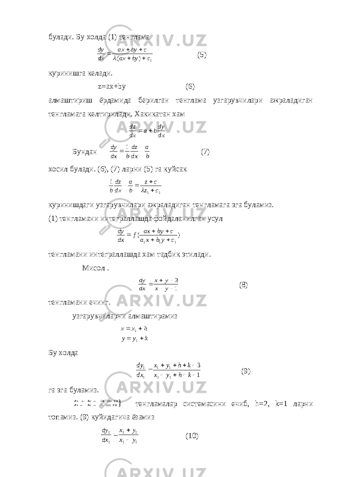 булади. Бу холда (1) тенглама dy dx ax by c ax by c      ( ) 1 (5) куринишга келади. z=ax+by (6) алмаштириш ёрдамида берилган тенглама узгарувчилари ажраладиган тенгламага келтирилади. Хакикатан хам dz dx a bdy dx   Бундан dy dx b dz dx a b   1 (7) хосил булади. (6), (7) ларни (5) га куйсак 1 1 1 b dz dx a b z c z c      куринишдаги узгарувчилари ажраладиган тенгламага эга буламиз. (1) тенгламани интеграллашда фойдаланилган усул dy dx f ax by c a x b y c      ( ) 1 1 1 тенгламани интеграллашда хам тадбик этилади. Мисол . dy dx x y x y      3 1 (8) тенгламани ечинг. узгарувчиларни алмаштирамиз x x h y y k     1 1 Бу холда dy dx x y h k x y h k 1 1 1 1 1 1 3 1          (9) га эга буламиз. h k h k        3 0 1 0 тенгламалар системасини ечиб, h=2, k=1 ларни топамиз. (9) куйидагича ёзамиз dy dx x y x y 1 1 1 1 1 1    (10) 