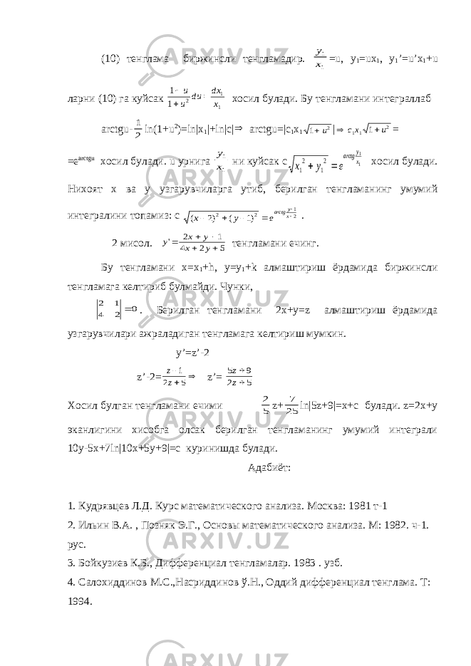 (10) тенглама биржинсли тенгламадир. y x 1 1 =u, y 1 =ux 1 , y 1 ’=u’x 1 +u ларни (10) га куйсак 1 1 2 1 1    u u du dx x хосил булади. Бу тенгламани интеграллаб arctgu- 1 2 ln(1+u 2 )=ln|x 1 |+ln|c|  arctgu=|c 1 x 1 1 2 u |   cx u 11 2 1 = =e arctgu хосил булади. u урнига y x 1 1 ни куйсак с x y e arctg y x 1 2 1 2 1 1   хосил булади. Нихоят х ва у узгарувчиларга утиб, берилган тенгламанинг умумий интегралини топамиз: с ( ) ( ) x y earctg yx      2 1 2 2 12 . 2 мисол. y x y x y &#39;     2 1 4 2 5 тенгламани ечинг. Бу тенгламани х=x 1 +h, y=y 1 +k алмаштириш ёрдамида биржинсли тенгламага келтириб булмайди. Чунки, 0 2 4 1 2  . Берилган тенгламани 2х+у=z алмаштириш ёрдамида узгарувчилари ажраладиган тенгламага келтириш мумкин. y’=z’-2 z’-2= z z    1 2 5 z’= 5 9 2 5 z z   Хосил булган тенгламани ечими 2 5 z+ 7 25 ln|5z+9|=x+c булади. z=2x+y эканлигини хисобга олсак берилган тенгламанинг умумий интеграли 10y-5x+7ln|10x+5y+9|=c куринишда булади. Адабиёт: 1. Кудрявцев Л.Д. Курс математического анализа. Москва: 1981 т-1 2. Ильин В.А. , Позняк Э.Г., Основы математического анализа. М: 1982. ч-1. рус. 3. Бойкузиев К.Б., Дифференциал тенгламалар. 1983 . узб. 4. Салохиддинов М.С.,Насриддинов ў.Н., Оддий дифференциал тенглама. Т: 1994. 