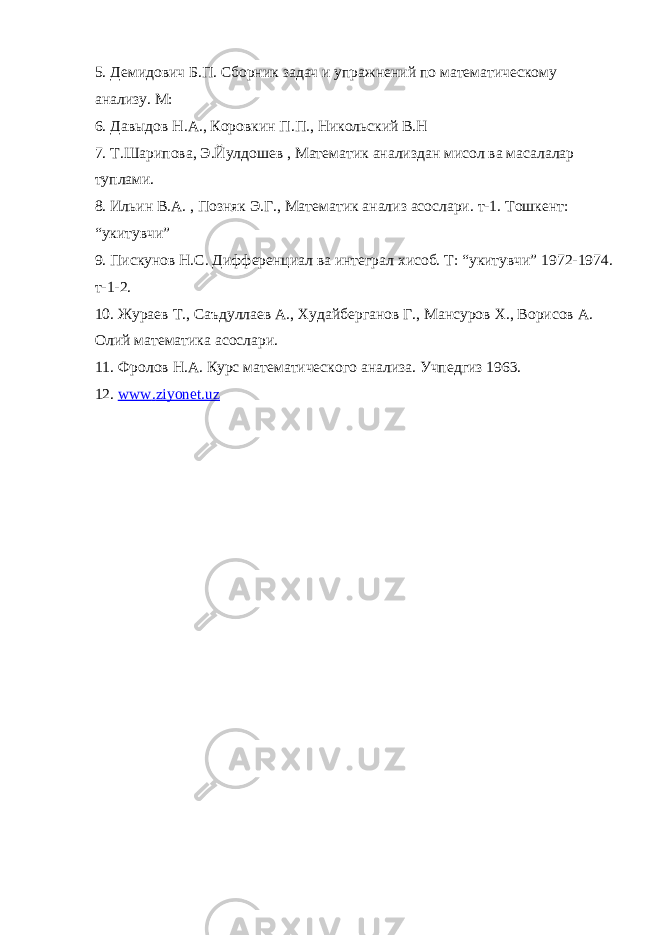 5. Демидович Б.П. Сборник задач и упражнений по математическому анализу. М: 6. Давыдов Н.А., Коровкин П.П., Никольский В.Н 7. Т.Шарипова, Э.Йулдошев , Математик анализдан мисол ва масалалар туплами. 8. Ильин В.А. , Позняк Э.Г., Математик анализ асослари. т-1. Тошкент: “укитувчи” 9. Пискунов Н.С. Дифференциал ва интеграл хисоб. Т: “укитувчи” 1972-1974. т-1-2. 10. Жураев Т., Саъдуллаев А., Худайберганов Г., Мансуров Х., Ворисов А. Олий математика асослари. 11. Фролов Н.А. Курс математического анализа. Учпедгиз 1963. 12. www . ziyonet . uz 