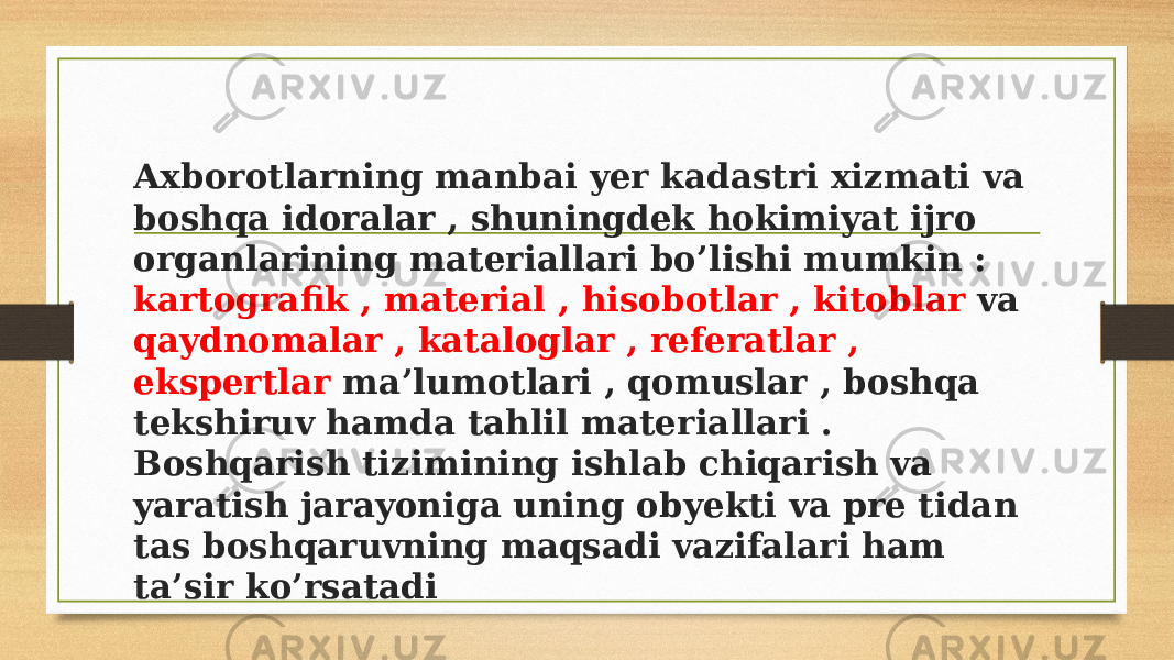 Axborotlarning manbai yer kadastri xizmati va boshqa idoralar , shuningdek hokimiyat ijro organlarining materiallari bo’lishi mumkin : kartografik , material , hisobotlar , kitoblar va qaydnomalar , kataloglar , referatlar , ekspertlar ma’lumotlari , qomuslar , boshqa tekshiruv hamda tahlil materiallari . Boshqarish tizimining ishlab chiqarish va yaratish jarayoniga uning obyekti va pre tidan tas boshqaruvning maqsadi vazifalari ham ta’sir ko’rsatadi 