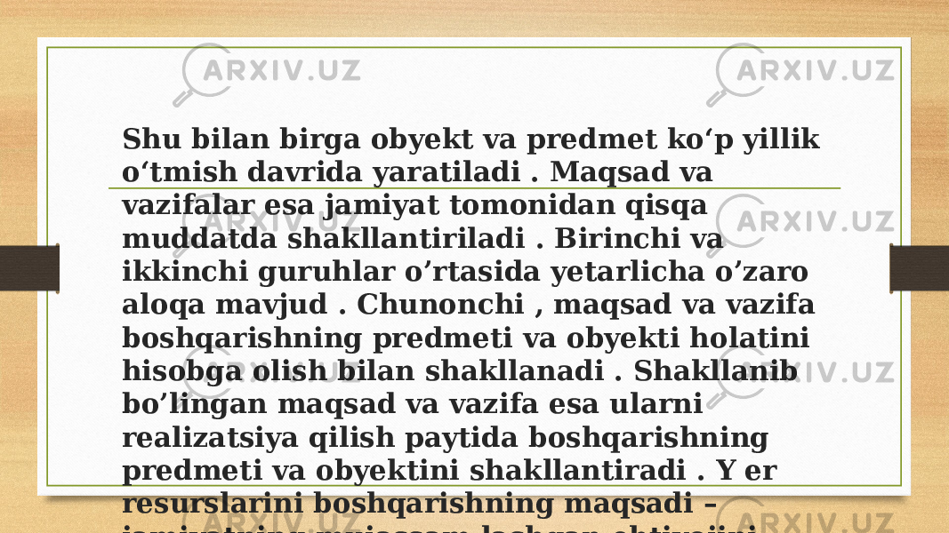 Shu bilan birga obyekt va predmet koʻp yillik oʻtmish davrida yaratiladi . Maqsad va vazifalar esa jamiyat tomonidan qisqa muddatda shakllantiriladi . Birinchi va ikkinchi guruhlar o’rtasida yetarlicha o’zaro aloqa mavjud . Chunonchi , maqsad va vazifa boshqarishning predmeti va obyekti holatini hisobga olish bilan shakllanadi . Shakllanib bo’lingan maqsad va vazifa esa ularni realizatsiya qilish paytida boshqarishning predmeti va obyektini shakllantiradi . Y er resurslarini boshqarishning maqsadi – jamiyatning mujassam lashgan ehtiyojini ifodalashdir 