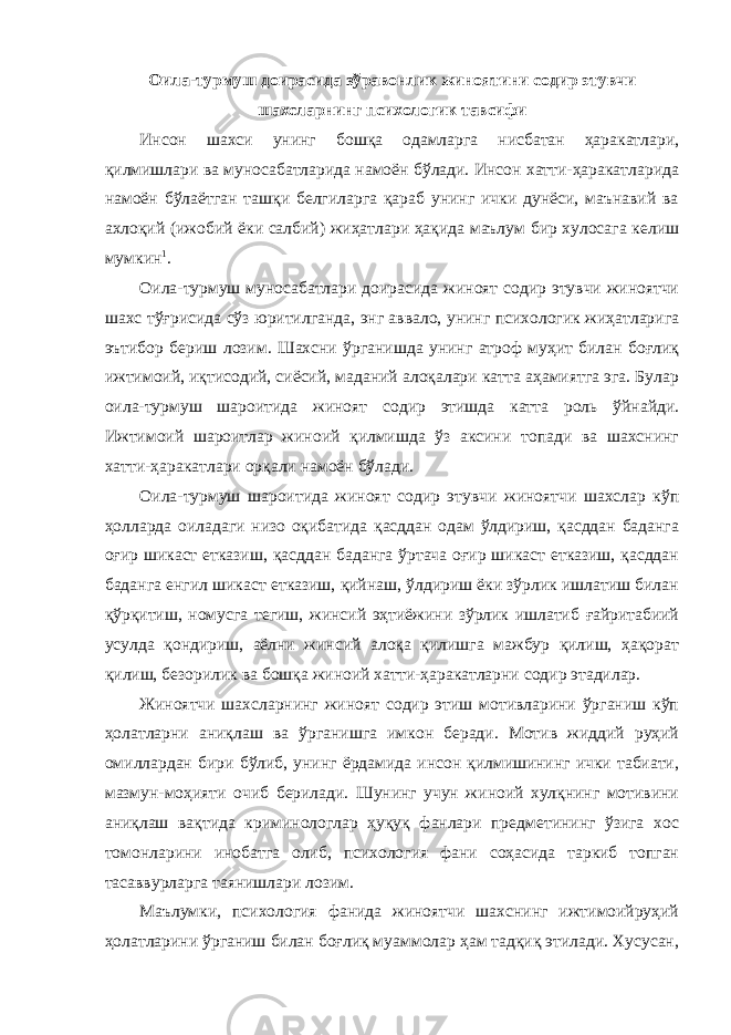 Оила-турмуш доирасида зўравонлик жиноятини содир этувчи шахсларнинг психологик тавсифи Инсон шахси унинг бошқа одамларга нисбатан ҳаракатлари, қилмишлари ва муносабатларида намоён бўлади. Инсон хатти-ҳаракатларида намоён бўлаётган ташқи белгиларга қараб унинг ички дунёси, маънавий ва ахлоқий (ижобий ёки салбий) жиҳатлари ҳақида маълум бир хулосага келиш мумкин 1 . Оила-турмуш муносабатлари доирасида жиноят содир этувчи жиноятчи шахс тўғрисида сўз юритилганда, энг аввало, унинг психологик жиҳатларига эътибор бериш лозим. Шахсни ўрганишда унинг атроф муҳит билан боғлиқ ижтимоий, иқтисодий, сиёсий, маданий алоқалари катта аҳамиятга эга. Булар оила-турмуш шароитида жиноят содир этишда катта роль ўйнайди. Ижтимоий шароитлар жиноий қилмишда ўз аксини топади ва шахснинг хатти-ҳаракатлари орқали намоён бўлади. Оила-турмуш шароитида жиноят содир этувчи жиноятчи шахслар кўп ҳолларда оиладаги низо оқибатида қасддан одам ўлдириш, қасддан баданга оғир шикаст етказиш, қасддан баданга ўртача оғир шикаст етказиш, қасддан баданга енгил шикаст етказиш, қийнаш, ўлдириш ёки зўрлик ишлатиш билан қўрқитиш, номусга тегиш, жинсий эҳтиёжини зўрлик ишлатиб ғайритабиий усулда қондириш, аёлни жинсий алоқа қилишга мажбур қилиш, ҳақорат қилиш, безорилик ва бошқа жиноий хатти-ҳаракатларни содир этадилар. Жиноятчи шахсларнинг жиноят содир этиш мотивларини ўрганиш кўп ҳолатларни аниқлаш ва ўрганишга имкон беради. Мотив жиддий руҳий омиллардан бири бўлиб, унинг ёрдамида инсон қилмишининг ички табиати, мазмун-моҳияти очиб берилади. Шунинг учун жиноий хулқнинг мотивини аниқлаш вақтида криминологлар ҳуқуқ фанлари предметининг ўзига хос томонларини инобатга олиб, психология фани соҳасида таркиб топган тасаввурларга таянишлари лозим. Маълумки, психология фанида жиноятчи шахснинг ижтимоийруҳий ҳолатларини ўрганиш билан боғлиқ муаммолар ҳам тадқиқ этилади. Хусусан, 