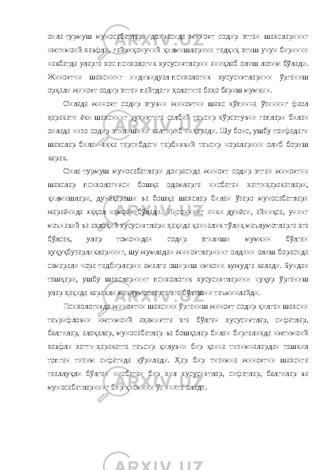 оила-турмуш муносабатлари доирасида жиноят содир этган шахсларнинг ижтимоий-хавфли, ғайриқонуний қилмишларини тадқиқ этиш учун биринчи навбатда уларга хос психологик хусусиятларни аниқлаб олиш лозим бўлади. Жиноятчи шахснинг индивидуал-психологик хусусиятларини ўрганиш орқали жиноят содир этган пайтдаги ҳолатига баҳо бериш мумкин. Оилада жиноят содир этувчи жиноятчи шахс кўпинча ўзининг фаол ҳаракати ёки шахснинг руҳиятига салбий таъсир кўрсатувчи гаплари билан оилада низо содир этилишини келтириб чиқаради. Шу боис, ушбу тоифадаги шахслар билан якка тартибдаги тарбиявий таъсир чораларини олиб бориш керак. Оила-турмуш муносабатлари доирасида жиноят содир этган жиноятчи шахслар психологияси бошқа одамларга нисбатан хаттиҳаракатлари, қилмишлари, дунёқараши ва бошқа шахслар билан ўзаро муносабатлари жараёнида яққол намоён бўлади. Инсоннинг ички дунёси, айниқса, унинг маънавий ва ахлоқий хусусиятлари ҳақида қанчалик тўлиқ маълумотларга эга бўлсак, улар томонидан содир этилиши мумкин бўлган ҳуқуқбузарликларнинг, шу жумладан жиноятларнинг олдини олиш борасида самарали чора-тадбирларни амалга ошириш имкони вужудга келади. Бундан ташқари, ушбу шахсларнинг психологик хусусиятларини чуқур ўрганиш улар ҳақида керакли маълумотларга эга бўлишни таъминлайди. Психологияда жиноятчи шахсини ўрганиш жиноят содир қилган шахсни таърифловчи ижтимоий аҳамиятга эга бўлган хусусиятлар, сифатлар, белгилар, алоқалар, муносабатлар ва бошқалар билан биргаликда ижтимоий хавфли хатти-ҳаракатга таъсир қилувчи бир қанча тизимчалардан ташкил топган тизим сифатида кўрилади. Ҳар бир тизимча жиноятчи шахсига тааллуқли бўлган нисбатан бир хил хусусиятлар, сифатлар, белгилар ва муносабатларнинг бир қисмини ўз ичига олади. 