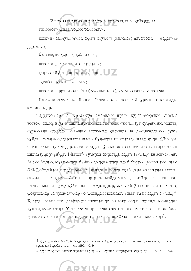 Ушбу жиноятчи шахсларнинг тузилиши қуйидаги:  ижтимоий-демографик белгилари;  касбий тааллуқлилиги, ақлий етуклик (камолот) даражаси;  маданият даражаси;  билими, маҳорати, қобилияти;  шахснинг маънавий хислатлари;  қадрият йўналиши ва интилиши;  эҳтиёжи ва мотивацияси;  шахснинг руҳий жараёни (кечинмалари), хусусиятлари ва аҳволи;  биофизиологик ва бошқа белгиларига ажратиб ўрганиш мақсадга мувофиқдир. Тадқиқотлар ва тергов-суд амалиёти шуни кўрсатмоқдаки, оилада жиноят содир этувчи шахсларнинг асосий қисмини илгари судланган, ишсиз, сурункали спиртли ичимлик истеъмол қилишга ва гиёҳвандликка ружу қўйган, маълумот даражаси юқори бўлмаган шахслар ташкил этади. Айниқса, энг паст маълумот даражаси қасддан зўравонлик жиноятларини содир этган шахсларда учрайди. Маиший турмуш соҳасида содир этиладиган жиноятлар билан боғлиқ муаммолар бўйича тадқиқотлар олиб борган россиялик олим Э.Ф.Побегайлонинг фикрича, оиладаги низолар оқибатида жиноятлар асосан фойдали меҳнат билан шуғулланмайдиганлар, дайдилар, спиртли ичимликларга ружу қўйганлар, гиёҳвандлар, жиноий ўтмишга эга шахслар, фоҳишалар ва қўшмачилар тоифасидаги шахслар томонидан содир этилади 1 . Ҳаётда айнан шу тоифадаги шахсларда жиноят содир этишга мойиллик кўпроқ кузатилади. Улар томонидан содир этилган жиноятларнинг таркибида қотиллик ва оғир тан жароҳатларини етказиш 50 фоизни ташкил этади 2 . 1 Қаранг: Побегайло Э.Ф. Тенденции современной преступности и совершенствование уголовно- правовой борьбы с нею. – М., 1990. – С. 9. 2 Қаранг: Криминология: Дарслик / Проф. З. С. Зариповнинг умумий таҳририда. –Т., 2007. –Б. 294. 