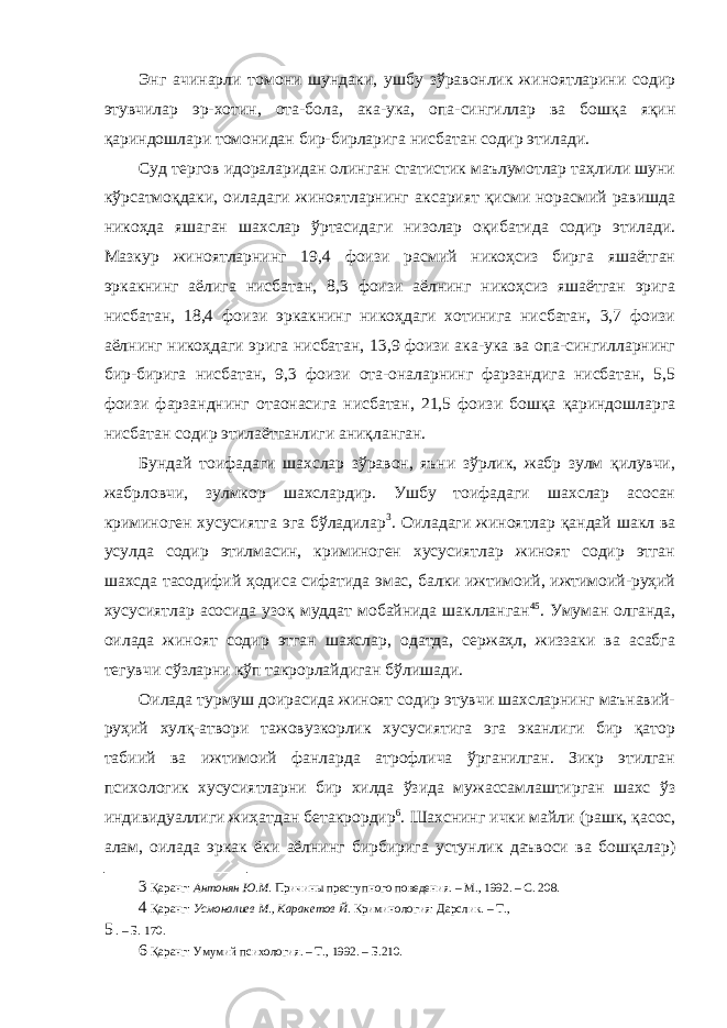 Энг ачинарли томони шундаки, ушбу зўравонлик жиноятларини содир этувчилар эр-хотин, ота-бола, ака-ука, опа-сингиллар ва бошқа яқин қариндошлари томонидан бир-бирларига нисбатан содир этилади. Суд тергов идораларидан олинган статистик маълумотлар таҳлили шуни кўрсатмоқдаки, оиладаги жиноятларнинг аксарият қисми норасмий равишда никоҳда яшаган шахслар ўртасидаги низолар оқибатида содир этилади. Мазкур жиноятларнинг 19,4 фоизи расмий никоҳсиз бирга яшаётган эркакнинг аёлига нисбатан, 8,3 фоизи аёлнинг никоҳсиз яшаётган эрига нисбатан, 18,4 фоизи эркакнинг никоҳдаги хотинига нисбатан, 3,7 фоизи аёлнинг никоҳдаги эрига нисбатан, 13,9 фоизи ака-ука ва опа-сингилларнинг бир-бирига нисбатан, 9,3 фоизи ота-оналарнинг фарзандига нисбатан, 5,5 фоизи фарзанднинг отаонасига нисбатан, 21,5 фоизи бошқа қариндошларга нисбатан содир этилаётганлиги аниқланган. Бундай тоифадаги шахслар зўравон, яъни зўрлик, жабр зулм қилувчи, жабрловчи, зулмкор шахслардир. Ушбу тоифадаги шахслар асосан криминоген хусусиятга эга бўладилар 3 . Оиладаги жиноятлар қандай шакл ва усулда содир этилмасин, криминоген хусусиятлар жиноят содир этган шахсда тасодифий ҳодиса сифатида эмас, балки ижтимоий, ижтимоий-руҳий хусусиятлар асосида узоқ муддат мобайнида шаклланган 4 5 . Умуман олганда, оилада жиноят содир этган шахслар, одатда, сержаҳл, жиззаки ва асабга тегувчи сўзларни кўп такрорлайдиган бўлишади. Оилада турмуш доирасида жиноят содир этувчи шахсларнинг маънавий- руҳий хулқ-атвори тажовузкорлик хусусиятига эга эканлиги бир қатор табиий ва ижтимоий фанларда атрофлича ўрганилган. Зикр этилган психологик хусусиятларни бир хилда ўзида мужассамлаштирган шахс ўз индивидуаллиги жиҳатдан бетакрордир 6 . Шахснинг ички майли (рашк, қасос, алам, оилада эркак ёки аёлнинг бирбирига устунлик даъвоси ва бошқалар) 3 Қаранг: Антонян Ю.М. Причины преступного поведения. – М., 1992. – С. 208. 4 Қаранг: Усмоналиев М., Каракетов Й. Криминология: Дарслик. – Т., 5 . – Б. 170. 6 Қаранг: Умумий психология. – Т., 1992. – Б.210. 