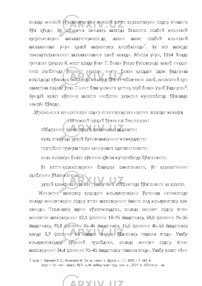 оилада жиноий зўравонлик ёки жиноий хатти-ҳаракатларни содир этишига йўл қўяди. Бу объектив омиллар шахсда бевосита салбий маънавий хусусиятларни шакллантирмаса-да, лекин шахс салбий маънавий шаклланиши учун қулай шароитлар ҳисобланади 7 . Бу эса шахсда тажовузкорликнинг шаклланишига олиб келади. Мисол учун, 1954 йилда туғилган фуқаро К. маст ҳолда ўғли Г. билан ўзаро ўрталарида келиб чиққан низо оқибатида ўзининг ғаразли нияти билан қасддан одам ўлдириш мақсадида хўжалик омборида мавжуд бўлган «болта»ни олиб, жисмоний куч ишлатиш орқали ўғли Г.нинг бош қисмига қаттиқ зарб билан уриб ўлдирган 4 . Бундай ҳолат кўпинча шахсга нисбатан раҳмсиз муносабатда бўлишда намоён бўлади. Зўравонлик жиноятлари содир этилишида жиноятчи шахсда мавжуд ижтимоий-руҳий бузилиш белгилари: – айбдорнинг кучли руҳий ҳаяжонланиш ҳолати; – хулқ-атворида руҳий бузилишларнинг мавжудлиги; – тартибсиз турмуш тарзи кечиришга одатланганлиги; – оила аъзолари билан кўпинча қўпол муносабатда бўлганлиги; – ўз хатти-ҳаракатларини бошқара олмаганлиги, ўз ҳаракатининг оқибатини ўйланмаганлиги; – руҳий ҳаяжонланиш ёки тушкунлик кайфиятида бўлганлиги ва ҳоказо. Жиноятчи шахслар ҳақидаги маълумотларни ўрганиш натижасида оилада жиноятларни содир этган шахсларнинг ёшига оид маълумотлар ҳам олинди. Таҳлиллар шуни кўрсатмоқдаки, оилада жиноят содир этган жиноятчи шахсларнинг 10,1 фоизини 18–25 ёшдагилар, 38,6 фоизини 25–35 ёшдагилар, 26,8 фоизини 35–45 ёшдагилар, 15,5 фоизини 45–55 ёшдагилар ҳамда 9,2 фоизини 55 ёшдан юқори бўлганлар ташкил этади. Ушбу маълумотлардан кўриниб турибдики, оилада жиноят содир этган шахсларнинг 64,4 фоизини 25–45 ёшдагилар ташкил этади. Ушбу ҳолат айни 7 Қаранг: Зарипов З. С., Исмаилов И. Криминология: Дарслик. –Т., 1996. – Б. 142. 4 Қаранг: Жиноят ишлари бўйича Миробод туман суди архиви, 2007. 1– 527-сонли иш. 