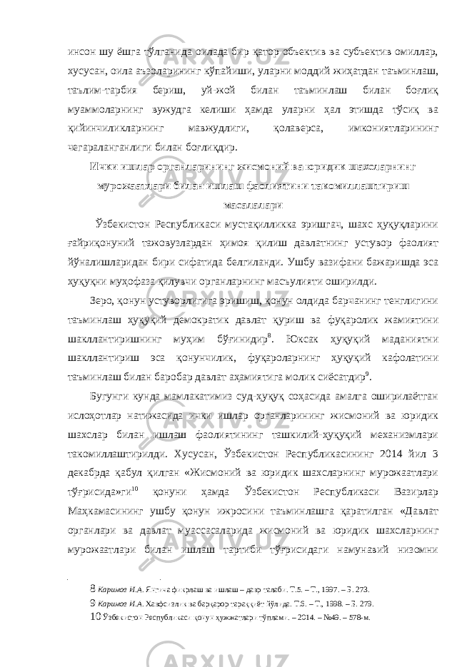 инсон шу ёшга тўлганида оилада бир қатор объектив ва субъектив омиллар, хусусан, оила аъзоларининг кўпайиши, уларни моддий жиҳатдан таъминлаш, таълим-тарбия бериш, уй-жой билан таъминлаш билан боғлиқ муаммоларнинг вужудга келиши ҳамда уларни ҳал этишда тўсиқ ва қийинчиликларнинг мавжудлиги, қолаверса, имкониятларининг чегараланганлиги билан боғлиқдир. Ички ишлар органларининг жисмоний ва юридик шахсларнинг мурожаатлари билан ишлаш фаолиятини такомиллаштириш масалалари Ўзбекистон Республикаси мустақилликка эришгач, шахс ҳуқуқларини ғайриқонуний тажовузлардан ҳимоя қилиш давлатнинг устувор фаолият йўналишларидан бири сифатида белгиланди. Ушбу вазифани бажаришда эса ҳуқуқни муҳофаза қилувчи органларнинг масъулияти оширилди. Зеро, қонун устуворлигига эришиш, қонун олдида барчанинг тенглигини таъминлаш ҳуқуқий демократик давлат қуриш ва фуқаролик жамиятини шакллантиришнинг муҳим бўғинидир 8 . Юксак ҳуқуқий маданиятни шакллантириш эса қонунчилик, фуқароларнинг ҳуқуқий кафолатини таъминлаш билан баробар давлат аҳамиятига молик сиёсатдир 9 . Бугунги кунда мамлакатимиз суд-ҳуқуқ соҳасида амалга оширилаётган ислоҳотлар натижасида ички ишлар органларининг жисмоний ва юридик шахслар билан ишлаш фаолиятининг ташкилий-ҳуқуқий механизмлари такомиллаштирилди. Хусусан, Ўзбекистон Республикасининг 2014 йил 3 декабрда қабул қилган «Жисмоний ва юридик шахсларнинг мурожаатлари тўғрисида»ги 10 қонуни ҳамда Ўзбекистон Республикаси Вазирлар Маҳкамасининг ушбу қонун ижросини таъминлашга қаратилган «Давлат органлари ва давлат муассасаларида жисмоний ва юридик шахсларнинг мурожаатлари билан ишлаш тартиби тўғрисидаги намунавий низомни 8 Каримов И.А. Янгича фикрлаш ва ишлаш – давр талаби. Т.5. – Т., 1997. – Б. 273. 9 Каримов И.А. Хавфсизлик ва барқарор тараққиёт йўлида. Т.6. – Т., 1998. – Б. 279. 10 Ўзбекистон Республикаси қонун ҳужжатлари тўплами. – 2014. – №49. – 578-м. 