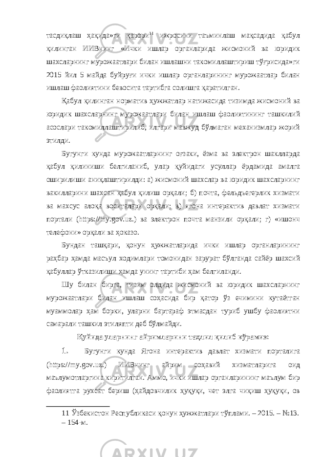 тасдиқлаш ҳақида»ги қарори 11 ижросини таъминлаш мақсадида қабул қилинган ИИВнинг «Ички ишлар органларида жисмоний ва юридик шахсларнинг мурожаатлари билан ишлашни такомиллаштириш тўғрисида»ги 2015 йил 5 майда буйруғи ички ишлар органларининг мурожаатлар билан ишлаш фаолиятини бевосита тартибга солишга қаратилган. Қабул қилинган норматив ҳужжатлар натижасида тизимда жисмоний ва юридик шахсларнинг мурожаатлари билан ишлаш фаолиятининг ташкилий асослари такомиллаштирилиб, илгари мавжуд бўлмаган механизмлар жорий этилди. Бугунги кунда мурожаатларнинг оғзаки, ёзма ва электрон шаклларда қабул қилиниши белгиланиб, улар қуйидаги усуллар ёрдамида амалга оширилиши аниқлаштирилди: а) жисмоний шахслар ва юридик шахсларнинг вакилларини шахсан қабул қилиш орқали; б) почта, фельдъегерлик хизмати ва махсус алоқа воситалари орқали; в) ягона интерактив давлат хизмати портали (https://my.gov.uz.) ва электрон почта манзили орқали; г) «ишонч телефони» орқали ва ҳоказо. Бундан ташқари, қонун ҳужжатларида ички ишлар органларининг раҳбар ҳамда масъул ходимлари томонидан зарурат бўлганда сайёр шахсий қабуллар ўтказилиши ҳамда унинг тартиби ҳам белгиланди. Шу билан бирга, тизим олдида жисмоний ва юридик шахсларнинг мурожаатлари билан ишлаш соҳасида бир қатор ўз ечимини кутаётган муаммолар ҳам борки, уларни бартараф этмасдан туриб ушбу фаолиятни самарали ташкил этиляпти деб бўлмайди. Қуйида уларнинг айримларини таҳлил қилиб кўрамиз: 1. Бугунги кунда Ягона интерактив давлат хизмати порталига (https://my.gov.uz.) ИИВнинг айрим соҳавий хизматларига оид маълумотларгина киритилган. Аммо, ички ишлар органларининг маълум бир фаолиятга рухсат бериш (ҳайдовчилик ҳуқуқи, чет элга чиқиш ҳуқуқи, ов 11 Ўзбекистон Республикаси қонун ҳужжатлари тўплами. – 2015. – №13. – 154-м. 