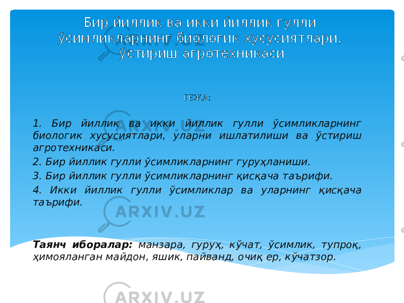 Бир йиллик ва икки йиллик гулли ўсимликларнинг биологик хусусиятлари, ўстириш агротехникаси РЕЖА: 1. Бир йиллик ва икки йиллик гулли ўсимликларнинг биологик хусусиятлари, уларни ишлатилиши ва ўстириш агротехникаси. 2. Бир йиллик гулли ўсимликларнинг гуруҳланиши. 3. Бир йиллик гулли ўсимликларнинг қисқача таърифи. 4. Икки йиллик гулли ўсимликлар ва уларнинг қисқача таърифи. Таянч иборалар: манзара, гуруҳ, кўчат, ўсимлик, тупроқ, ҳимояланган майдон, яшик, пайванд, очиқ ер, кўчатзор. 