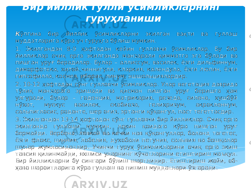 Бир йиллик гулли ўсимликларнинг гуруҳланиши К ўпгина бир йиллик ўсимликларни экилган вақти ва гуллаш муддатларига кўра уч гуруҳга бўлиш мумкин. 1. Экилгандан 8-9 ҳафтадан кейин гулловчи ўсимликлар. Бу бир йилликлар очиқ ерга экилганда манзарали қимматга эга бўлади ва пишган уруғ берадилар. Булар – аллиссум, василек, ёзги дильфиннум, диморфотека, хитой чиннигули, кларкия, календула, ёзги люпин, ёзги гипсофилла, космея, иберис, линум, эшшольциялардир. 2. 10-12 ҳафтадан сўнг гулловчи ўсимликлар. Улар вегетация даврида тўлиқ манзарага эришади ва қисман пишган уруғ беришга ҳам улгуради, булар – годенция, матрикария, резеда, силена, хушбўй нўхат, мускус василек, скабиоза, гелихризум, акрокленнум, сальпиглосис, роданте, шер оғиз, эртанги қўқонгул, паст тегеттасдир. 3. Экилгандан 13-14 ҳафтадан сўнг гулловчи бир йилликлар. Очиқ ерга экилганда гуллаши мумкин, лекин қоидага кўра пишган уруғ бермайди. Вербена, левкой ва кечки нав қўқонгуллар, баланд тагетес, ёзги флокс, цинния, лобелия, духобали петуния, сальвия ва бошқалар шулар жумласидандир. Учинчи гуруҳ ўсимликларини очиқ ерга экиш тавсия қилинмайди, яхшиси уларнинг кўчатларини етиштириш маъқул. Бир йилликларни бу сингари бўлиш шартлидир. Етиштириш жойи, об- ҳаво шароитларига кўра гуллаш ва пишиш муддатлари ўзгаради. 