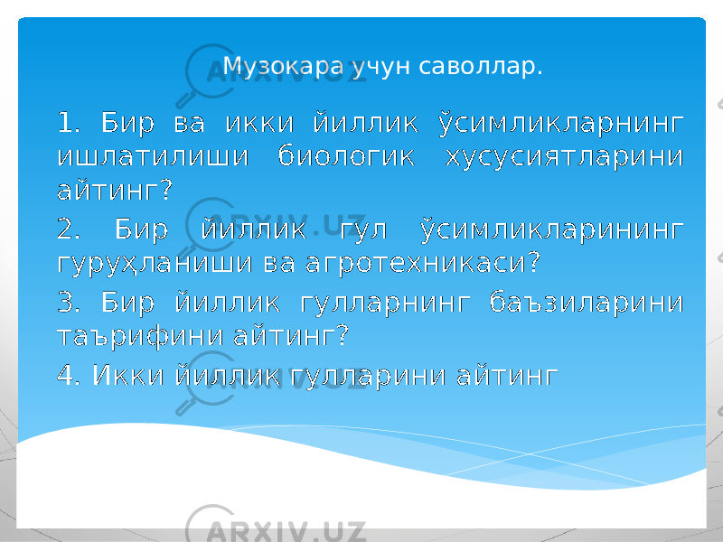 Музокара учун саволлар. 1. Бир ва икки йиллик ўсимликларнинг ишлатилиши биологик хусусиятларини айтинг? 2. Бир йиллик гул ўсимликларининг гуруҳланиши ва агротехникаси? 3. Бир йиллик гулларнинг баъзиларини таърифини айтинг? 4. Икки йиллик гулларини айтинг 