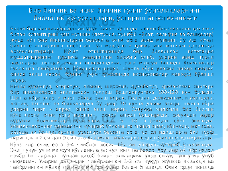 Бир йиллик ва икки йиллик гулли ўсимликларнинг биологик хусусиятлари, ўстириш агротехникаси Барча бир йилликлар асосан уруғ билан кўпаяди, лекин баъзиларини қаламча билан кўпайтириш ҳам мумкин (петуния, хушбўй нўхат, сальфия ва бошқалар) жуда кўп бир йилликларни бевосита очиқ ерга экиш мумкин. Бу эса кўчат билан етиштиришга нисбатан гул маҳсулоти қийматини маълум даражада арзонлаштиради. Кўчат етиштиришда бир йилликлар вегетация муддатларининг турлича эканлигини ҳисобга олиб, уларни экиш турли вақтларда шундай амалга ошириладики, ёзги мавсум бошида ўсимликлар гуллашга тайёрланган бўлишлари керак. Шунга кўра уларни январ феврал ойида экиш керак, бунинг учун хўжаликда иссиқхоналар мавжуд бўлиши зарур. Кечки қўқонгул, агератум, левкой, шероғиз, духобагул, хрезантема сингари бир йилликларда экилгандан гуллаш бошлангунгача 100-120 кун бўлади. Шунга кўра уларни март ойида экиш керак. Годеция, дельфинум, календула, люпин, тагетис ва бошқаларда бу давр 70 кунча давом этади, шунга кўра уларни март – апрел ойига экиш керак. Совуққа чидамли бир йиллик кўчатларни очиқ ерга мартнинг охири апрел бршларида, совуқдан зарар кўрувчи ўсимликлар кўчатлари эса 5 -10 апрелдан сўнг экилади. Ўсимликларнинг ҳаммасини кўчириб ўтқазишга мойил эмас, кўкнори, матиола, резеда ва бошқаларнинг уруғлари бвосита ерга, сопол идишларга ёки торф чириндили 7 см дан 9 см гача ўлчамли тувакларга сепиш билан етиштирилади. Кўчатлар очиқ ерга 3-4 чинбарг ҳосил бўлган даврда кўчириб ўтказилади. Экиш учун учта мавсум қўлланилади: куз, қиш ва баҳор. Уруғлар октябр охири ноябр бошларида шундай ҳисоб билан экиладики улар совуқ тушгунча унуб чиқмасин. Уларни олдиндан тайёрланган 1-3 см чуқур жўякка экилади ва тайёрланган мўлча органик материаллар билан ёпилади. Очиқ ерда экишда уруғлар сарфи кўчат етиштиришдан уч баробар кўпдир. Қишда гул қор қатлами 15-20 булганда декабр январ ойларда экилади. Участка кузда яхшилаб тайёрланади. Мўлчалаш материали музламайдиган биноларда сақланади уруғлар қўлда экилади бир вақтнинг ўзида мўлча ҳам солинади. 