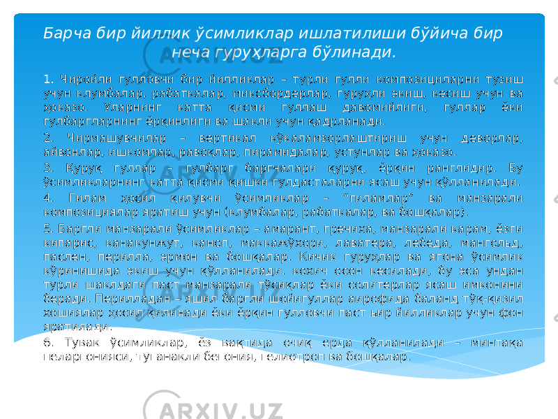 Барча бир йиллик ўсимликлар ишлатилиши бўйича бир неча гуруҳларга бўлинади. 1. Чиройли гулловчи бир йилликлар – турли гулли композициларни тузиш учун клумбалар, рабаткалар, миксбордерлар, гуруҳли экиш, кесиш учун ва ҳоказо. Уларнинг катта қисми гуллаш давомийлиги, гуллар ёки гулбаргларнинг ёрқинлиги ва шакли учун қадрланади. 2. Чирмашувчилар – вертикал кўкаламзорлаштириш учун деворлар, айвонлар, ишкомлар, равоқлар, пирамидалар, устунлар ва ҳоказо. 3. Қуруқ гуллар – гулбарг баргчалари қуруқ, ёрқин ранглидир. Бу ўсимликларнинг катта қисми қишки гулдасталарни ясаш учун қўлланилади. 4. Гилам ҳосил қилувчи ўсимликлар – “гиламлар” ва манзарали композициялар яратиш учун (клумбалар, рабаткалар, ва бошқалар). 5. Баргли манзарали ўсимликлар – амарант, гречиха, манзарали карам, ёзги кипарис, канакунжут, каноп, маккажўхори, лаватера, лебеда, мангольд, паслен, перилла, эрмон ва бошқалар. Кичик гуруҳлар ва ягона ўсимлик кўринишида экиш учун қўлланилади. кохич осон кесилади, бу эса ундан турли шаклдаги паст манзарали тўсиқлар ёки солитерлар ясаш имконини беради. Перилладан – яшил баргли шойигуллар аирофида баланд тўқ-қизил хошиялар ҳосил қилинади ёки ёрқин гулловчи паст ьир йилликлар учун фон яратилади. 6. Тувак ўсимликлар, ёз вақтида очиқ ерда қўлланилади – минтақа пеларгонияси, туганакли бегония, гелиотроп ва бошқалар. 