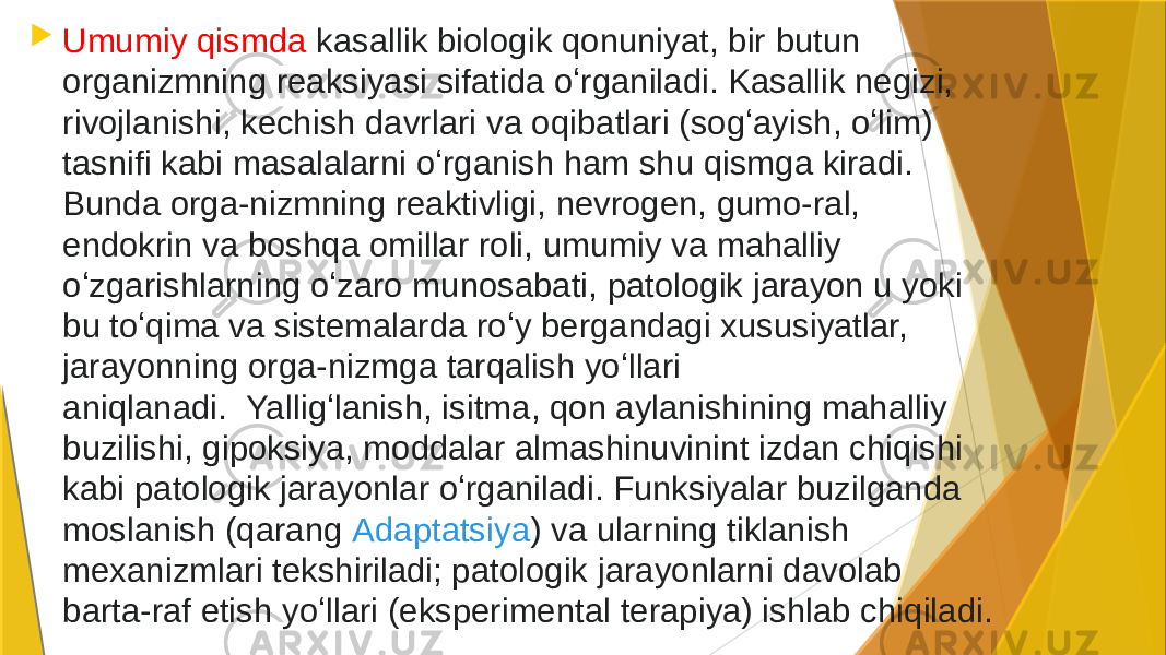  Umumiy qismda kasallik biologik qonuniyat, bir butun organizmning reaksiyasi sifatida oʻrganiladi. Kasallik negizi, rivojlanishi, kechish davrlari va oqibatlari (sogʻayish, oʻlim) tasnifi kabi masalalarni oʻrganish ham shu qismga kiradi. Bunda orga-nizmning reaktivligi, nevrogen, gumo-ral, endokrin va boshqa omillar roli, umumiy va mahalliy oʻzgarishlarning oʻzaro munosabati, patologik jarayon u yoki bu toʻqima va sistemalarda roʻy bergandagi xususiyatlar, jarayonning orga-nizmga tarqalish yoʻllari aniqlanadi.  Yalligʻlanish, isitma, qon aylanishining mahalliy buzilishi, gipoksiya, moddalar almashinuvinint izdan chiqishi kabi patologik jarayonlar oʻrganiladi. Funksiyalar buzilganda moslanish (qarang  Adaptatsiya ) va ularning tiklanish mexanizmlari tekshiriladi; patologik jarayonlarni davolab barta-raf etish yoʻllari (eksperimental terapiya) ishlab chiqiladi. 