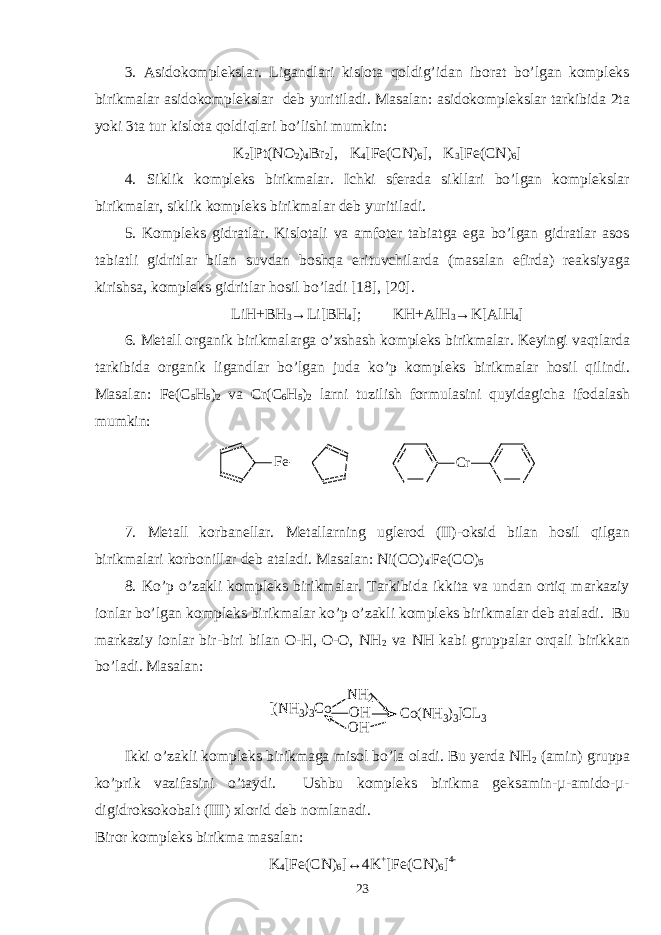 3. Asidokomplekslar. Ligandlari kislota qoldig’idan iborat bo’lgan kompleks birikmalar asidokomplekslar deb yuritiladi. Masalan: asidokomplekslar tarkibida 2ta yoki 3ta tur kislota qoldiqlari bo’lishi mumkin: K 2 [Pt(NO 2 ) 4 Br 2 ], K 4 [Fe(CN) 6 ], K 3 [Fe(CN) 6 ] 4. Siklik kompleks birikmalar. Ichki sferada sikllari bo’lgan komplekslar birikmalar, siklik kompleks birikmalar deb yuritiladi. 5. Kompleks gidratlar. Kislotali va amfoter tabiatga ega bo’lgan gidratlar asos tabiatli gidritlar bilan suvdan boshqa erituvchilarda (masalan efirda) reaksiyaga kirishsa, kompleks gidritlar hosil bo’ladi [18], [20]. LiH+BH 3 →Li[BH 4 ]; KH+AlH 3 →K[AlH 4 ] 6. Metall organik birikmalarga o’xshash kompleks birikmalar. Keyingi vaqtlarda tarkibida organik ligandlar bo’lgan juda ko’p kompleks birikmalar hosil qilindi. Masalan: Fe(C 5 H 5 ) 2 va Cr(C 6 H 5 ) 2 larni tuzilish formulasini quyidagicha ifodalash mumkin: F e C r 7. Metall korbanellar. Metallarning uglerod (II)-oksid bilan hosil qilgan birikmalari korbonillar deb ataladi. Masalan: Ni(CO) 4 . Fe(CO) 5 8. Ko’p o’zakli kompleks birikmalar. Tarkibida ikkita va undan ortiq markaziy ionlar bo’lgan kompleks birikmalar ko’p o’zakli kompleks birikmalar deb ataladi. Bu markaziy ionlar bir-biri bilan O-H, O-O, NH 2 va NH kabi gruppalar orqali birikkan bo’ladi. Masalan: [(NH3)3Co NH2 OH OH Co(NH3)3]CL3 Ikki o’zakli kompleks birikmaga misol bo’la oladi. Bu yerda NH 2 (amin) gruppa ko’prik vazifasini o’taydi. Ushbu kompleks birikma geksamin-µ-amido-µ- digidroksokobalt (III) xlorid deb nomlanadi. Biror kompleks birikma masalan: K 4 [Fe(CN) 6 ]↔4K + [Fe(CN) 6 ] 4- 23 