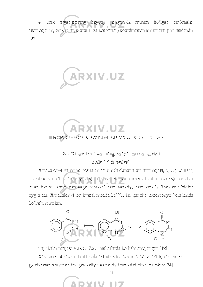 e) tirik organizmning hayotiy jarayonida muhim bo’lgan birikmalar (gemoglabin, emzimlar, xlorofill va boshqalar) koordinasion birikmalar jumlasidandir [22]. II BOB. OLINGAN NATIJALAR VA ULARNING TAHLILI 2.1. Xinazolon-4 va uning kaliyli hamda natriyli tuzlarini sintezlash Xinazolon-4 va uning hosilalari tarkibida donor atomlarining (N, S, O) bo`lishi, ularning har xil tautomeryalarga uchrashi va shu donor atomlar hisobiga metallar bilan har xil koordinatsiyaga uchrashi ham nazariy, ham amaliy jihatdan qiziqish uyg`otadi. Xinazolon-4 oq kristal modda bo`lib, bir qancha tautomeriya holatlarida bo`lishi mumkin: N C HN HCO N C HNCO H N C HNCO H A B C Tajribalar natijasi A:B:C=7:2:1 nisbatlarda bo`lishi aniqlangan [19]. Xinazolon-4 ni spirtli eritmada 1:1 nisbatda ishqor ta`sir ettirilib, xinazolon- ga nisbatan eruvchan bo`lgan kaliyli va natriyli tuzlarini olish mumkin:[24] 41 