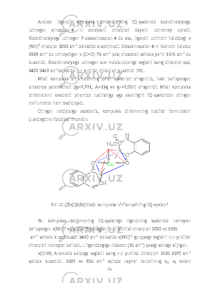 Aralash ligandli kompleks birikmalarning IQ-spektrida koordinatsiyaga uchragan xinazolon-4 ni xarakterli chiziqlari deyarli uchramay qoladi. Koordinatsiyaga uchragan 2-oksoxinazolon-4 da esa, ligandli uchinchi holatdagi ν (NH) 3 chiziqlar 3060 sm -1 oblastida kuzatilmadi. Oksoxinazolon-4 ni ikkinchi holatda 1698 sm -1 da uchraydigan ν (C=O) 23 sm -1 past chastotali sohada ya’ni 1675 sm -1 da kuzatildi. Koordinatsiyaga uchragan suv molekulalariga tegishli keng chiziqlar esa, 3400-3450 sm -1 oblastida nur yutilish chiziqlari kuzatildi [26]. Misli kompleks birikmalarning EPR- spektrlari o’rganilib, hosil bo’layotgan anizatrop parametrlari (g ‖ =2,221, A=13g va g ┴ =2,067) o’rganildi. Misli kompleks birikmalarni kvadratli piramida tuzilishiga ega ekanligini IQ-spektridan olingan ma’lumotlar ham tasdiqlaydi. Olingan natijalarga asoslanib, kompleks birikmaning tuzilish formulasini quyidagicha ifodalash mumkin: C N C N O N C H N C O C u O H 2O H 2.4. Cu(Xz)(AXz) . H 2 O-kompleks birikmasining IQ-spektri Bu kompleks birikmaning IQ-spektriga ligandning spektrida namoyon bo‘layotgan ν (NH) 3 va ν (C=O) 4 ga tegishli nur yutilish chiziqlari 3060 va 1695 sm -1 sohada kuzatilmadi. 3410 sm -1 oblastida ν(NH) -1 gruppaga tegishli nur yutilish chiziqlari namoyon bo‘ladi, u liganddagiga nisbatan (15 sm -1 ) pastgi sohaga siljigan. ν(C=N) Aromatik xalqaga tegishli keng nur yutilish chiziqlari 1595-1620 sm -1 sohada kuzatildi. 1390 va 835 sm -1 sohada neytral ionlarining ν 2 , ν 3 valent 45 