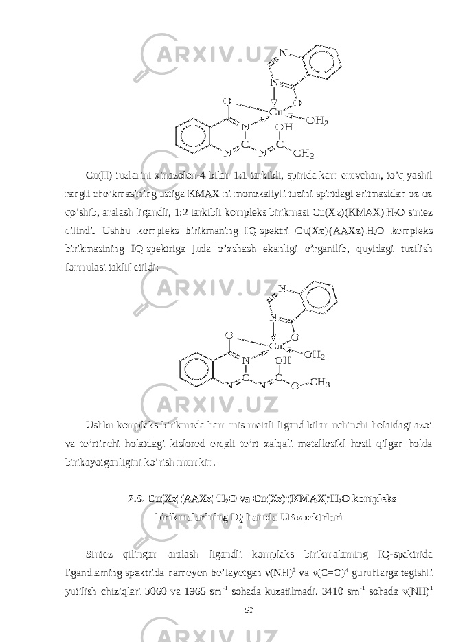 O H 2 N N N C N C u N C O H C H 3 O OCu(II) tuzlarini xinazolon-4 bilan 1:1 tarkibli, spirtda kam eruvchan, to’q yashil rangli cho’kmasining ustiga KMAX ni monokaliyli tuzini spirtdagi eritmasidan oz-oz qo’shib, aralash ligandli, 1:2 tarkibli kompleks birikmasi Cu(Xz)(KMAX) . H 2 O sintez qilindi. Ushbu kompleks birikmaning IQ-spektri Cu(Xz) . (AAXz) . H 2 O kompleks birikmasining IQ-spektriga juda o’xshash ekanligi o’rganilib, quyidagi tuzilish formulasi taklif etildi: O H 2 N N N C N Cu N C O H O O O CH 3 Ushbu kompleks birikmada ham mis metali ligand bilan uchinchi holatdagi azot va to’rtinchi holatdagi kislorod orqali to’rt xalqali metallosikl hosil qilgan holda birikayotganligini ko’rish mumkin. 2.8. Cu(Xz)(AAXz) . H 2 O va Cu(Xz) . (KMAX) . H 2 O kompleks birikmalarining IQ hamda UB spektrlari Sintez qilingan aralash ligandli kompleks birikmalarning IQ-spektrida ligandlarning spektrida namoyon bo’layotgan ν(NH) 3 va ν(C=O) 4 guruhlarga tegishli yutilish chiziqlari 3060 va 1965 sm -1 sohada kuzatilmadi. 3410 sm -1 sohada ν(NH) 1 50 