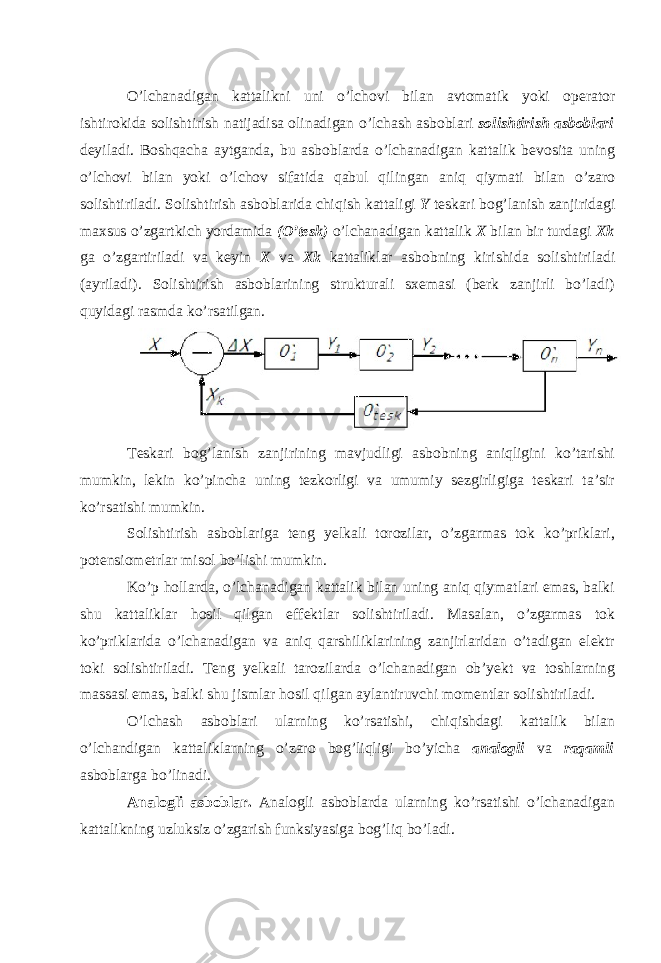 O’lchanadigan kattalikni uni o’lchovi bilan avtomatik yoki operator ishtirokida solishtirish natijadisa olinadigan o’lchash asboblari solishtirish asboblari deyiladi. Boshqacha aytganda, bu asboblarda o’lchanadigan kattalik bevosita uning o’lchovi bilan yoki o’lchov sifatida qabul qilingan aniq qiymati bilan o’zaro solishtiriladi. Solishtirish asboblarida chiqish kattaligi Y teskari bog’lanish zanjiridagi maxsus o’zgartkich yordamida (O’t е sk) o’lchanadigan kattalik X bilan bir turdagi Xk ga o’zgartiriladi va keyin X va Xk kattaliklar asbobning kirishida solishtiriladi (ayriladi). Solishtirish asboblarining strukturali sxemasi (berk zanjirli bo’ladi) quyidagi rasmda ko’rsatilgan. Teskari bog’lanish zanjirining mavjudligi asbobning aniqligini ko’tarishi mumkin, lekin ko’pincha uning tezkorligi va umumiy sezgirligiga teskari ta’sir ko’rsatishi mumkin. Solishtirish asboblariga teng yelkali torozilar, o’zgarmas tok ko’priklari, potensiometrlar misol bo’lishi mumkin. Ko’p hollarda, o’lchanadigan kattalik bilan uning aniq qiymatlari emas, balki shu kattaliklar hosil qilgan effektlar solishtiriladi. Masalan, o’zgarmas tok ko’priklarida o’lchanadigan va aniq qarshiliklarining zanjirlaridan o’tadigan elektr toki solishtiriladi. Teng yelkali tarozilarda o’lchanadigan ob’yekt va toshlarning massasi emas, balki shu jismlar hosil qilgan aylantiruvchi momentlar solishtiriladi. O’lchash asboblari ularning ko’rsatishi, chiqishdagi kattalik bilan o’lchandigan kattaliklarning o’zaro bog’liqligi bo’yicha analogli va raqamli asboblarga bo’linadi. Analogli asboblar. Analogli asboblarda ularning ko’rsatishi o’lchanadigan kattalikning uzluksiz o’zgarish funksiyasiga bog’liq bo’ladi. 