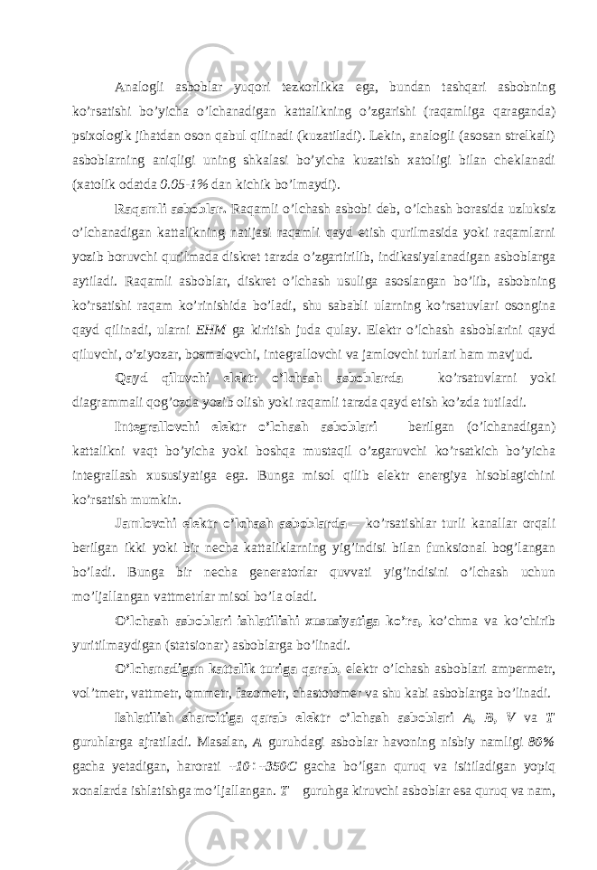 Analogli asboblar yuqori tezkorlikka ega, bundan tashqari asbobning ko’rsatishi bo’yicha o’lchanadigan kattalikning o’zgarishi (raqamliga qaraganda) psixologik jihatdan oson qabul qilinadi (kuzatiladi). Lekin, analogli (asosan strelkali) asboblarning aniqligi uning shkalasi bo’yicha kuzatish xatoligi bilan cheklanadi (xatolik odatda 0.05-1% dan kichik bo’lmaydi). Raqamli asboblar. Raqamli o’lchash asbobi deb, o’lchash borasida uzluksiz o’lchanadigan kattalikning natijasi raqamli qayd etish qurilmasida yoki raqamlarni yozib boruvchi qurilmada diskret tarzda o’zgartirilib, indikasiyalanadigan asboblarga aytiladi. Raqamli asboblar, diskret o’lchash usuliga asoslangan bo’lib, asbobning ko’rsatishi raqam ko’rinishida bo’ladi, shu sababli ularning ko’rsatuvlari osongina qayd qilinadi, ularni EHM ga kiritish juda qulay. Elektr o’lchash asboblarini qayd qiluvchi, o’ziyozar, bosmalovchi, integrallovchi va jamlovchi turlari ham mavjud. Qayd qiluvchi elektr o’lchash asboblarda – ko’rsatuvlarni yoki diagrammali qog’ozda yozib olish yoki raqamli tarzda qayd etish ko’zda tutiladi. Integrallovchi elektr o’lchash asboblari – berilgan (o’lchanadigan) kattalikni vaqt bo’yicha yoki boshqa mustaqil o’zgaruvchi ko’rsatkich bo’yicha integrallash xususiyatiga ega. Bunga misol qilib elektr energiya hisoblagichini ko’rsatish mumkin. Jamlovchi elektr o’lchash asboblarda – ko’rsatishlar turli kanallar orqali berilgan ikki yoki bir necha kattaliklarning yig’indisi bilan funksional bog’langan bo’ladi. Bunga bir necha generatorlar quvvati yig’indisini o’lchash uchun mo’ljallangan vattmetrlar misol bo’la oladi. O’lchash asboblari ishlatilishi xususiyatiga ko’ra, ko’chma va ko’chirib yuritilmaydigan (statsionar) asboblarga bo’linadi. O’lchanadigan kattalik turiga qarab, elektr o’lchash asboblari ampermetr, vol’tmetr, vattmetr, ommetr, fazometr, chastotomer va shu kabi asboblarga bo’linadi. Ishlatilish sharoitiga qarab elektr o’lchash asboblari A, B, V va T guruhlarga ajratiladi. Masalan, A guruhdagi asboblar havoning nisbiy namligi 80% gacha yetadigan, harorati +10÷+350C gacha bo’lgan quruq va isitiladigan yopiq xonalarda ishlatishga mo’ljallangan. T – guruhga kiruvchi asboblar esa quruq va nam, 