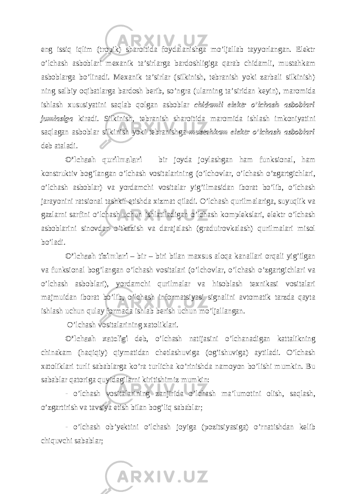 eng issiq iqlim (tropik) sharoitida foydalanishga mo’ljallab tayyorlangan. Elektr o’lchash asboblari mexanik ta’sirlarga bardoshligiga qarab chidamli, mustahkam asboblarga bo’linadi. Mexanik ta’sirlar (silkinish, tebranish yoki zarbali silkinish) ning salbiy oqibatlarga bardosh berib, so’ngra (ularning ta’siridan keyin), maromida ishlash xususiyatini saqlab qolgan asboblar chidamli elektr o’lchash asboblari jumlasiga kiradi. Silkinish, tebranish sharoitida maromida ishlash imkoniyatini saqlagan asboblar silkinish yoki tebranishga mustahkam elektr o’lchash asboblari deb ataladi. O’lchash qurilmalari – bir joyda joylashgan ham funksional, ham konstruktiv bog’langan o’lchash vositalarining (o’lchovlar, o’lchash o’zgartgichlari, o’lchash asboblar) va yordamchi vositalar yig’ilmasidan iborat bo’lib, o’lchash jarayonini ratsional tashkil etishda xizmat qiladi. O’lchash qurilmalariga, suyuqlik va gazlarni sarfini o’lchash uchun ishlatiladigan o’lchash komplekslari, elektr o’lchash asboblarini sinovdan o’tkazish va darajalash (graduirovkalash) qurilmalari misol bo’ladi. O’lchash tizimlari – bir – biri bilan maxsus aloqa kanallari orqali yig’ilgan va funksional bog’langan o’lchash vositalari (o’lchovlar, o’lchash o’zgartgichlari va o’lchash asboblari), yordamchi qurilmalar va hisoblash texnikasi vositalari majmuidan iborat bo’lib, o’lchash informatsiyasi signalini avtomatik tarzda qayta ishlash uchun qulay formada ishlab berish uchun mo’ljallangan. O’lchash vositalarining xatoliklari. O’lchash xatoligi deb, o’lchash natijasini o’lchanadigan kattalikning chinakam (haqiqiy) qiymatidan chetlashuviga (og’ishuviga) aytiladi. O’lchash xatoliklari turli sabablarga ko’ra turlicha ko’rinishda namoyon bo’lishi mumkin. Bu sabablar qatoriga quyidagilarni kiritishimiz mumkin: - o’lchash vositalarining zanjirida o’lchash ma’lumotini olish, saqlash, o’zgartirish va tavsiya etish bilan bog’liq sabablar; - o’lchash ob’yektini o’lchash joyiga (pozitsiyasiga) o’rnatishdan kelib chiquvchi sabablar; 