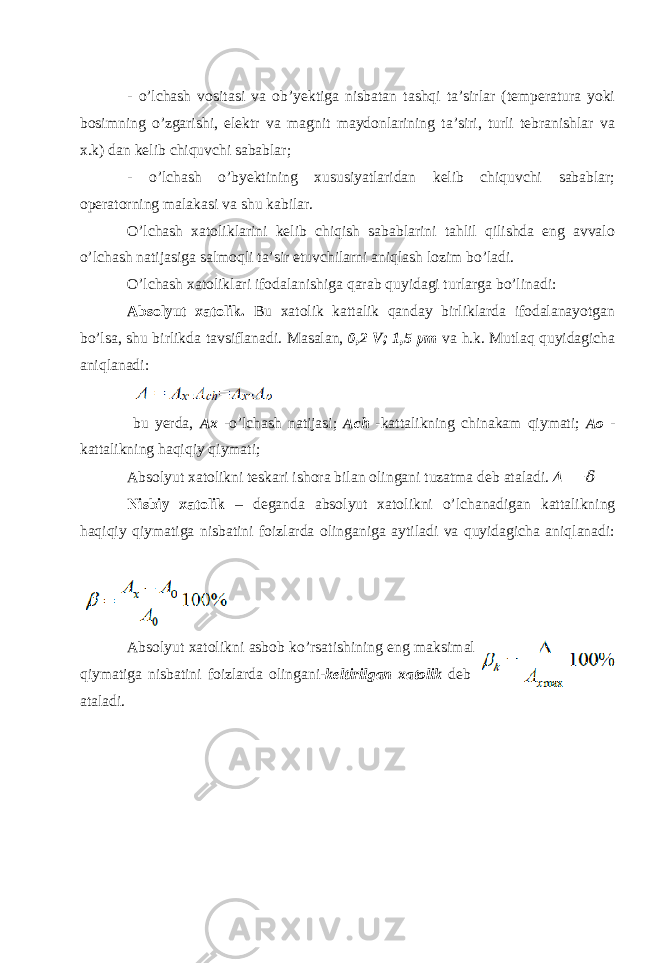 - o’lchash vositasi va ob’yektiga nisbatan tashqi ta’sirlar (temperatura yoki bosimning o’zgarishi, elektr va magnit maydonlarining ta’siri, turli tebranishlar va x.k) dan kelib chiquvchi sabablar; - o’lchash o’byektining xususiyatlaridan kelib chiquvchi sabablar; operatorning malakasi va shu kabilar. O’lchash xatoliklarini kelib chiqish sabablarini tahlil qilishda eng avvalo o’lchash natijasiga salmoqli ta’sir etuvchilarni aniqlash lozim bo’ladi. O’lchash xatoliklari ifodalanishiga qarab quyidagi turlarga bo’linadi: Absolyut xatolik. Bu xatolik kattalik qanday birliklarda ifodalanayotgan bo’lsa, shu birlikda tavsiflanadi. Masalan, 0,2 V; 1,5 μm va h.k. Mutlaq quyidagicha aniqlanadi: bu yerda, Ax -o’lchash natijasi; Ach -kattalikning chinakam qiymati; Ao - kattalikning haqiqiy qiymati; Absolyut xatolikni teskari ishora bilan olingani tuzatma deb ataladi. Δ =− &#55349;&#57087; Nisbiy xatolik – deganda absolyut xatolikni o’lchanadigan kattalikning haqiqiy qiymatiga nisbatini foizlarda olinganiga aytiladi va quyidagicha aniqlanadi: Absolyut xatolikni asbob ko’rsatishining eng maksimal qiymatiga nisbatini foizlarda olingani- keltirilgan xatolik deb ataladi. 