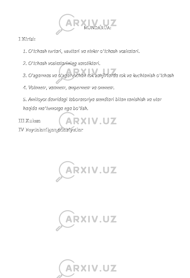 MUNDARIJA: I Kirish 1. O’lchash turlari, usullari va elektr o’lchash vositalari. 2. O’lchash vositalarining xatoliklari. 3. O’zg а rm а s v а o’zg а ruvch а n t о k z а njirl а rd а t о k v а kuchl а nish o’lch а sh 4. Voltmetr, vattmetr, ampermetr va ommetr. 5. Amiloyot davridagi laboratoriya stendlari bilan tanishish va ular haqida ma’lumotga ega bo’lish. III Xulosa IV Foydalanilgan adabiyotlar 
