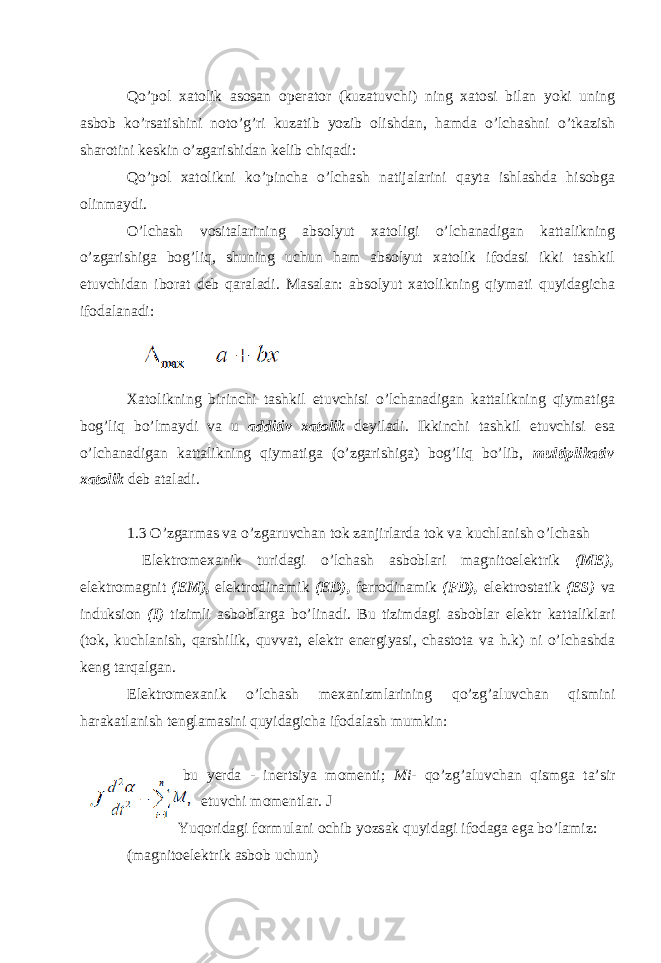 Qo’pol xatolik asosan operator (kuzatuvchi) ning xatosi bilan yoki uning asbob ko’rsatishini noto’g’ri kuzatib yozib olishdan, hamda o’lchashni o’tkazish sharotini keskin o’zgarishidan kelib chiqadi: Qo’pol xatolikni ko’pincha o’lchash natijalarini qayta ishlashda hisobga olinmaydi. O’lchash vositalarining absolyut xatoligi o’lchanadigan kattalikning o’zgarishiga bog’liq, shuning uchun ham absolyut xatolik ifodasi ikki tashkil etuvchidan iborat deb qaraladi. Masalan: absolyut xatolikning qiymati quyidagicha ifodalanadi: Xatolikning birinchi tashkil etuvchisi o’lchanadigan kattalikning qiymatiga bog’liq bo’lmaydi va u additiv xatolik deyiladi. Ikkinchi tashkil etuvchisi esa o’lchanadigan kattalikning qiymatiga (o’zgarishiga) bog’liq bo’lib, multiplikativ xatolik deb ataladi. 1.3 O’zg а rm а s v а o’zg а ruvch а n t о k z а njirl а rd а t о k v а kuchl а nish o’lch а sh El е ktr о m е x а nik turid а gi o’lch а sh а sb о bl а ri m а gnit о el е ktrik (ME), el е ktr о m а gnit (EM), el е ktr о din а mik (ED), f е rr о din а mik (FD), el е ktr о st а tik (ES) v а induksi о n (I) tizimli а sb о bl а rg а bo’lin а di. Bu tizimd а gi а sb о bl а r el е ktr k а tt а likl а ri (t о k, kuchl а nish, q а rshilik, quvv а t, el е ktr en е rgiyasi, ch а st о t а v а h.k) ni o’lch а shd а k е ng t а rq а lg а n. El е ktr о m е x а nik o’lch а sh m е x а nizml а rining qo’zg’ а luvch а n qismini h а r а k а tl а nish t е ngl а m а sini quyid а gich а if о d а l а sh mumkin: bu y е rd а - in е rtsiya m о m е nti; Mi- qo’zg’ а luvch а n qismg а t а ’sir etuvchi m о m е ntl а r. J Yuq о rid а gi f о rmul а ni о chib yozs а k quyid а gi if о d а g а eg а bo’l а miz: (m а gnit о el е ktrik а sb о b uchun) 