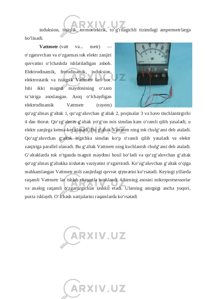 induksion, issiqlik, termoelektrik, to’g’rilagichli tizimdagi ampermetrlarga bo’linadi. Vattmetr   (vatt va... metr) — oʻzgaruvchan va oʻzgarmas tok elektr zanjiri quvvatini oʻlchashda ishlatiladigan asbob. Elektrodinamik, ferrodinamik, induksion, elektrostatik va issiqpik Vattmetr lari bor. Ishi ikki magnit maydonining oʻzaro taʼsiriga asoslangan. Aniq oʻlchaydigan elektrodinamik Vattmetr (rayem) qoʻzgʻalmas gʻaltak 1, qoʻzgʻaluvchan gʻaltak 2, prujinalar 3 va havo tinchlantirgichi 4 dan iborat. Qoʻzgʻalmas gʻaltak yoʻgʻon mis simdan kam oʻramli qilib yasaladi; u elektr zanjirga ketma-ket ulanadi. Bu gʻaltak Vattmetr ning tok chulgʻami deb ataladi. Qoʻzgʻaluvchan gʻaltak ingichka simdan koʻp oʻramli qilib yasaladi va elektr zanjiriga parallel ulanadi. Bu gʻaltak Vattmetr ning kuchlanish chulgʻami deb ataladi. Gʻaltaklarda tok oʻtganda magnit maydoni hosil boʻladi va qoʻzgʻaluvchan gʻaltak qoʻzgʻalmas gʻaltakka nisbatan vaziyatini oʻzgartiradi. Koʻzgʻaluvchan gʻaltak oʻqiga mahkamlangan Vattmetr mili zanjirdagi quvvat qiymatini koʻrsatadi. Keyingi yillarda raqamli Vattmetr lar ishlab chiqarila boshlandi. Ularning asosini mikroprotsessorlar va analog raqamli oʻzgartirgichlar tashkil etadi. Ularning aniqpigi ancha yuqori, puxta ishlaydi. Oʻlchash natijalarini raqamlarda koʻrsatadi 