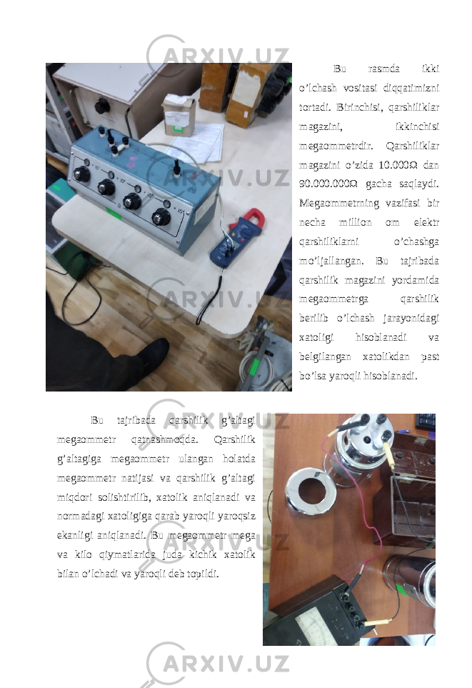Bu rasmda ikki o’lchash vositasi diqqatimizni tortadi. Birinchisi, qarshiliklar magazini, ikkinchisi megaommetrdir. Qarshiliklar magazini o’zida 10.000Ω dan 90.000.000Ω gacha saqlaydi. Megaommetrning vazifasi bir necha million om elektr qarshiliklarni o’chashga mo’ljallangan. Bu tajribada qarshilik magazini yordamida megaommetrga qarshilik berilib o’lchash jarayonidagi xatoligi hisoblanadi va belgilangan xatolikdan past bo’lsa yaroqli hisoblanadi. Bu tajribada qarshilik g’altagi megaommetr qatnashmoqda. Qarshilik g’altagiga megaommetr ulangan holatda megaommetr natijasi va qarshilik g’altagi miqdori solishtirilib, xatolik aniqlanadi va normadagi xatoligiga qarab yaroqli yaroqsiz ekanligi aniqlanadi. Bu megaommetr mega va kilo qiymatlarida juda kichik xatolik bilan o’lchadi va yaroqli deb topildi. 