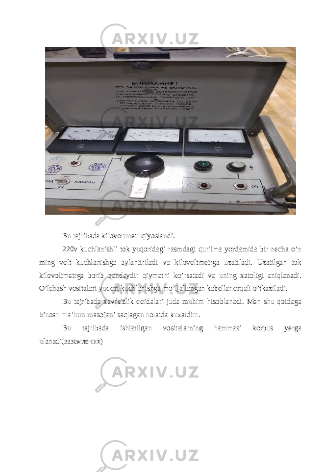 Bu tajribada kilovoltmetr qiyoslandi. 220v kuchlanishli tok yuqoridagi rasmdagi qurilma yordamida bir necha o’n ming volt kuchlanishga aylantiriladi va kilovoltmetrga uzatiladi. Uzatilgan tok kilovoltmetrga borib qandaydir qiymatni ko’rsatadi va uning xatoligi aniqlanadi. O’lchash vositalari yuqori kuchlanishga mo’ljallangan kabellar orqali o’tkaziladi. Bu tajribada xavfsizlik qoidalari juda muhim hisoblanadi. Men shu qoidaga binoan ma’lum masofani saqlagan holatda kuzatdim. Bu tajribada ishlatilgan vositalarning hammasi korpus yerga ulanadi( заземления) 