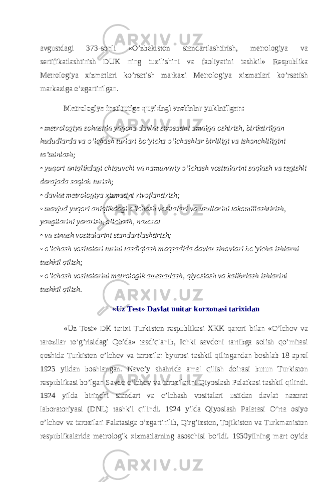 avgustdagi 373-sonli «O’zbekiston standartlashtirish, metrologiya va sertifikatlashtirish DUK ning tuzilishini va faoliyatini tashkil» Respublika Metrologiya xizmatlari ko’rsatish markazi Metrologiya xizmatlari ko’rsatish markaziga o’zgartirilgan. Metrologiya institutiga quyidagi vazifalar yuklatilgan: • metrologiya sohasida yagona davlat siyosatini amalga oshirish, biriktirilgan hududlarda va o’lchash turlari bo’yicha o’lchashlar birliligi va ishonchliligini ta’minlash; • yuqori aniqlikdagi chiquvchi va namunaviy o’lchash vositalarini saqlash va tegishli darajada saqlab turish; • davlat metrologiya xizmatini rivojlantirish; • mavjud yuqori aniqlikdagi o’lchash vositalari va usullarini takomillashtirish, yangilarini yaratish, o’lchash, nazorat • va sinash vositalarini standartlashtirish; • o’lchash vositalari turini tasdiqlash maqsadida davlat sinovlari bo’yicha ishlarni tashkil qilish; • o’lchash vositalarini metrologik attestatlash, qiyoslash va kalibrlash ishlarini tashkil qilish. «Uz Test»   Davlat unitar korxonasi tarixidan «Uz Test» DK tarixi Turkiston respublikasi XKK qarori bilan «O’lchov va tarozilar to’g’risidagi Qoida» tasdiqlanib, Ichki savdoni tartibga solish qo’mitasi qoshida Turkiston o’lchov va tarozilar byurosi tashkil qilingandan boshlab 18 ap rel 1923 yildan boshlangan. Navoiy shahrida amal qilish doirasi butun Turkiston respublikasi bo’lgan Savdo o’lchov va tarozilarini Qiyoslash Palatkasi tashkil qilindi. 1924 yilda birinchi standart va o’lchash vositalari ustidan davlat nazorat laboratoriyasi (DNL) tashkil qilindi. 1924 yilda Qiyoslash Palatasi O’rta osiyo o’lchov va tarozilari Palatasiga o’zgartirilib, Qirg’izston, Tojikiston va Turkmaniston respublikalarida metrologik xizmatlarning asoschisi bo’ldi. 1930yilning mart oyida 