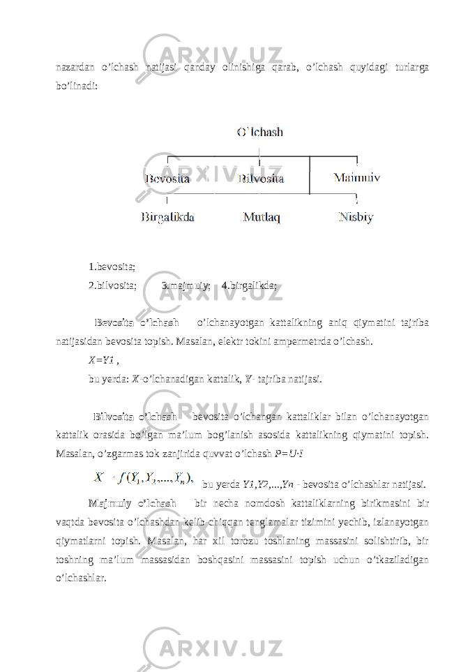nazardan o’lchash natijasi qanday olinishiga qarab, o’lchash quyidagi turlarga bo’linadi: 1.bevosita; 2.bilvosita; 3.majmuiy; 4.birgalikda; Bevosita o’lchash – o’lchanayotgan kattalikning aniq qiymatini tajriba natijasidan bevosita topish. Masalan, elektr tokini ampermetrda o’lchash. X=Y1 , bu yerda: X - o’lchanadigan kattalik, Y - tajriba natijasi. Bilvosita o’lchash – bevosita o’lchangan kattaliklar bilan o’lchanayotgan kattalik orasida bo’lgan ma’lum bog’lanish asosida kattalikning qiymatini topish. Masalan, o’zgarmas tok zanjirida quvvat o’lchash P=U∙I bu yerda Y1,Y2,...,Yn - bevosita o’lchashlar natijasi. Majmuiy o’lchash – bir necha nomdosh kattaliklarning birikmasini bir vaqtda bevosita o’lchashdan kelib chiqqan tenglamalar tizimini yechib, izlanayotgan qiymatlarni topish. Masalan, har xil torozu toshlaning massasini solishtirib, bir toshning ma’lum massasidan boshqasini massasini topish uchun o’tkaziladigan o’lchashlar. 