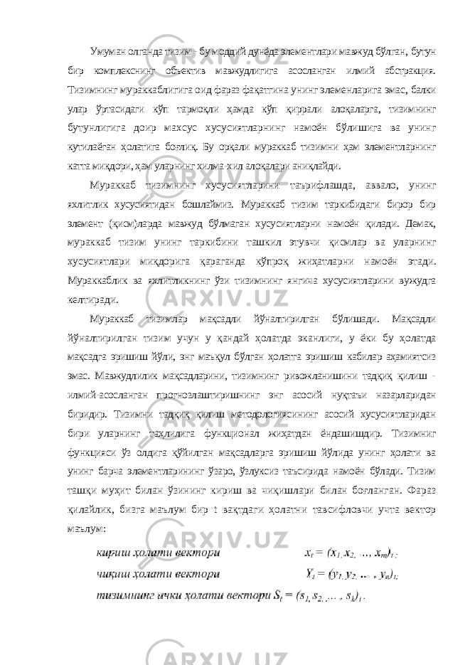 Умуман олганда тизим - бу моддий дунёда элементлари мавжуд бўлган, бутун бир комплекснинг объектив мавжудлигига асосланган илмий абстракция. Тизимнинг мураккаблигига оид фараз фақатгина унинг элеменларига эмас, балки улар ўртасидаги кўп тармоқли ҳамда кўп қиррали алоқаларга, тизимнинг бутунлигига доир махсус хусусиятларнинг намоён бўлишига ва унинг кутилаёган ҳолатига боғлиқ. Бу орқали мураккаб тизимни ҳам элементларнинг катта миқдори, ҳам уларнинг хилма-хил алоқалари аниқлайди. Мураккаб тизимнинг хусусиятларини таърифлашда, аввало, унинг яхлитлик хусусиятидан бошлаймиз. Мураккаб тизим таркибидаги бирор бир элемент (қисм)ларда мавжуд бўлмаган хусусиятларни намоён қилади. Демак, мураккаб тизим унинг таркибини ташкил этувчи қисмлар ва уларнинг хусусиятлари миқдорига қараганда кўпроқ жиҳатларни намоён этади. Мураккаблик ва яхлитликнинг ўзи тизимнинг янгича хусусиятларини вужудга келтиради. Мураккаб тизимлар мақсадли йўналтирилган бўлишади. Мақсадли йўналтирилган тизим учун у қандай ҳолатда эканлиги, у ёки бу ҳолатда мақсадга эришиш йўли, энг маъқул бўлган ҳолатга эришиш кабилар аҳамиятсиз эмас. Мавжудлилик мақсадларини, тизимнинг ривожланишини тадқиқ қилиш - илмий-асосланган прогнозлаштиришнинг энг асосий нуқтаъи назарларидан биридир. Тизимни тадқиқ қилиш методологиясининг асосий хусусиятларидан бири уларнинг таҳлилига функционал жиҳатдан ёндашишдир. Тизимниг функцияси ўз олдига қўйилган мақсадларга эришиш йўлида унинг ҳолати ва унинг барча элементларининг ўзаро, ўзлуксиз таъсирида намоён бўлади. Тизим ташқи муҳит билан ўзининг кириш ва чиқишлари билан боғланган. Фараз қилайлик, бизга маълум бир t вақтдаги ҳолатни тавсифловчи учта вектор маълум: 