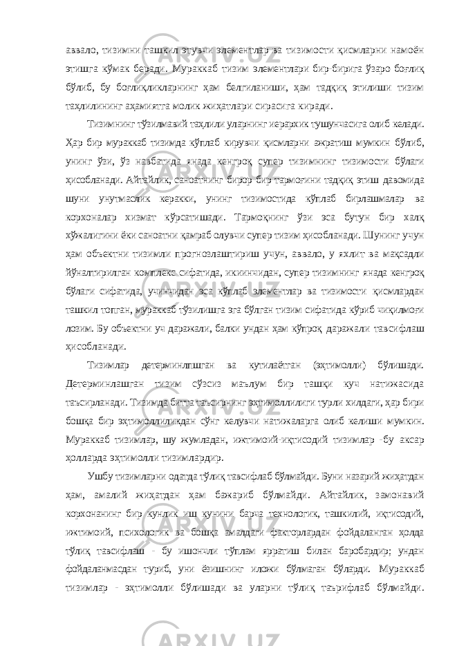 аввало, тизимни ташкил этувчи элементлар ва тизимости қисмларни намоён этишга кўмак беради. Мураккаб тизим элементлари бир-бирига ўзаро боғлиқ бўлиб, бу боғлиқликларнинг ҳам белгиланиши, ҳам тадқиқ этилиши тизим таҳлилининг аҳамиятга молик жиҳатлари сирасига киради. Тизимнинг тўзилмавий таҳлили уларнинг иерархик тушунчасига олиб келади. Ҳар бир мураккаб тизимда кўплаб кирувчи қисмларни ажратиш мумкин бўлиб, унинг ўзи, ўз навбатида янада кенгроқ супер тизимнинг тизимости бўлаги ҳисобланади. Айтайлик, саноатнинг бирор бир тармоғини тадқиқ этиш давомида шуни унутмаслик керакки, унинг тизимостида кўплаб бирлашмалар ва корхоналар хизмат кўрсатишади. Тармоқнинг ўзи эса бутун бир халқ хўжалигини ёки саноатни қамраб олувчи супер тизим ҳисобланади. Шунинг учун ҳам объектни тизимли прогнозлаштириш учун, аввало, у яхлит ва мақсадли йўналтирилган комплекс сифатида, икиинчидан, супер тизимнинг янада кенгроқ бўлаги сифатида, учинчидан эса кўплаб элементлар ва тизимости қисмлардан ташкил топган, мураккаб тўзилишга эга бўлган тизим сифатида кўриб чиқилмоғи лозим. Бу объектни уч даражали, балки ундан ҳам кўпроқ даражали тавсифлаш ҳисобланади. Тизимлар детерминлпшган ва кутилаётган (эҳтимолли) бўлишади. Детерминлашган тизим сўзсиз маълум бир ташқи куч натижасида таъсирланади. Тизимда битта таъсирнинг эҳтимоллилиги турли хилдаги, ҳар бири бошқа бир эҳтимоллиликдан сўнг келувчи натижаларга олиб келиши мумкин. Мураккаб тизимлар, шу жумладан, ижтимоий-иқтисодий тизимлар - бу аксар ҳолларда эҳтимолли тизимлардир. Ушбу тизимларни одатда тўлиқ тавсифлаб бўлмайди. Буни назарий жиҳатдан ҳам, амалий жиҳатдан ҳам бажариб бўлмайди. Айтайлик, замонавий корхонанинг бир кунлик иш кунини барча технологик, ташкилий, иқтисодий, ижтимоий, психологик ва бошқа амалдаги факторлардан фойдаланган ҳолда тўлиқ тавсифлаш - бу ишончли тўплам ярратиш билан баробардир; ундан фойдаланмасдан туриб, уни ёзишнинг иложи бўлмаган бўларди. Мураккаб тизимлар - эҳтимолли бўлишади ва уларни тўлиқ таърифлаб бўлмайди. 