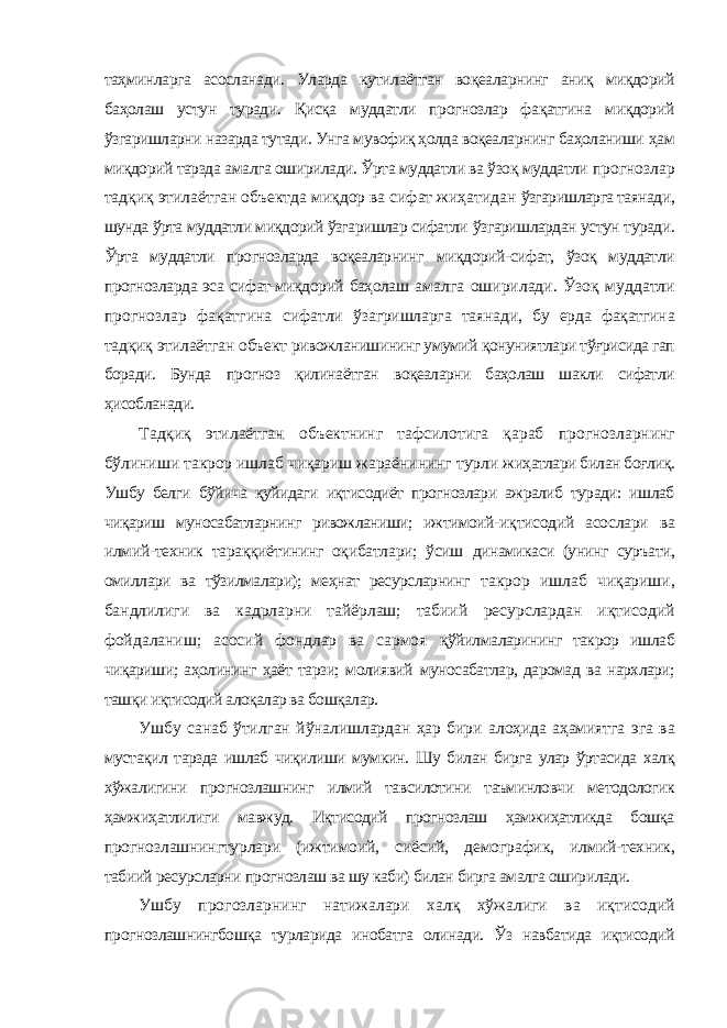 таҳминларга асосланади. Уларда кутилаётган воқеаларнинг аниқ миқдорий баҳолаш устун туради. Қисқа муддатли прогнозлар фақатгина миқдорий ўзгаришларни назарда тутади. Унга мувофиқ ҳолда воқеаларнинг баҳоланиши ҳам миқдорий тарзда амалга оширилади. Ўрта муддатли ва ўзоқ муддатли прогнозлар тадқиқ этилаётган объектда миқдор ва сифат жиҳатидан ўзгаришларга таянади, шунда ўрта муддатли миқдорий ўзгаришлар сифатли ўзгаришлардан устун туради. Ўрта муддатли прогнозларда воқеаларнинг миқдорий-сифат, ўзоқ муддатли прогнозларда эса сифат-миқдорий баҳолаш амалга оширилади. Ўзоқ муддатли прогнозлар фақатгина сифатли ўзагришларга таянади, бу ерда фақатгина тадқиқ этилаётган объект ривожланишининг умумий қонуниятлари тўғрисида гап боради. Бунда прогноз қилинаётган воқеаларни баҳолаш шакли сифатли ҳисобланади. Тадқиқ этилаётган объектнинг тафсилотига қараб прогнозларнинг бўлиниши такрор ишлаб чиқариш жараёнининг турли жиҳатлари билан боғлиқ. Ушбу белги бўйича қуйидаги иқтисодиёт прогнозлари ажралиб туради: ишлаб чиқариш муносабатларнинг ривожланиши; ижтимоий- иқтисодий асослари ва илмий-техник тараққиётининг оқибатлари; ўсиш динамикаси (унинг суръати, омиллари ва тўзилмалари); меҳнат ресурсларнинг такрор ишлаб чиқариши, бандлилиги ва кадрларни тайёрлаш; табиий ресурслардан иқтисодий фойдаланиш; асосий фондлар ва сармоя қўйилмаларининг такрор ишлаб чиқариши; аҳолининг ҳаёт тарзи; молиявий муносабатлар, даромад ва нархлари; ташқи иқтисодий алоқалар ва бошқалар. Ушбу санаб ўтилган йўналишлардан ҳар бири алоҳида аҳамиятга эга ва мустақил тарзда ишлаб чиқилиши мумкин. Шу билан бирга улар ўртасида халқ хўжалигини прогнозлашнинг илмий тавсилотини таъминловчи методологик ҳамжиҳатлилиги мавжуд. Иқтисодий прогнозлаш ҳамжиҳатликда бошқа прогнозлашнингтурлари (ижтимоий, сиёсий, демографик, илмий-техник, табиий ресурсларни прогнозлаш ва шу каби) билан бирга амалга оширилади. Ушбу прогозларнинг натижалари халқ хўжалиги ва иқтисодий прогнозлашнингбошқа турларида инобатга олинади. Ўз навбатида иқтисодий 